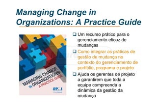 Managing Change in
Organizations: A Practice Guide
 Um recurso prático para o
gerenciamento eficaz de
mudanças
 Como integrar as práticas de
gestão de mudança no
contexto do gerenciamento de
portfólio, programa e projeto
 Ajuda os gerentes de projeto
a garantirem que toda a
equipe compreenda a
dinâmica da gestão da
mudança
 