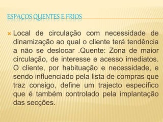 ESPAÇOS QUENTES E FRIOS 
 Local de circulação com necessidade de 
dinamização ao qual o cliente terá tendência 
a não se deslocar .Quente: Zona de maior 
circulação, de interesse e acesso imediatos. 
O cliente, por habituação e necessidade, e 
sendo influenciado pela lista de compras que 
traz consigo, define um trajecto específico 
que é também controlado pela implantação 
das secções. 
 