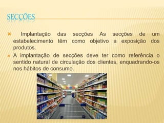 SECÇÕES 
 Implantação das secções As secções de um 
estabelecimento têm como objetivo a exposição dos 
produtos. 
 A implantação de secções deve ter como referência o 
sentido natural de circulação dos clientes, enquadrando-os 
nos hábitos de consumo. 
 