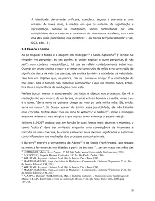 “A identidade plenamente unificada, completa, segura e coerente e uma
        fantasia. Ao invés disso, à medida em que os sistemas de significação e
        representação     cultural    se   multiplicam,     somos     confrontados      por   uma
        multiplicidade desconcertante e cambiante de identidades possíveis, com cada
        uma das quais poderíamos nos identificar – ao menos temporariamente” (Hall,
        2003, pág. 13).

3.3 Espaço e tempo

Ao se resgatar o tempo e a imagem em Heidegger14 e Santo Agostinho15 (“Tempo: Se
ninguém me perguntar, eu sei; porém, se quiser explicar a quem perguntar, já não
sei!") num contexto mercadológico, há que se refletir cuidadosamente sobre isso.
Quando um aluno analisa o lugar e o tempo na construção da mídia e na construção do
significado desta na vida das pessoas, ele analisa também a sociedade da velocidade.
Isso tem um objetivo que, na prática, não se            consegue atingir. É a contradição do
mal-estar, pois o homem não consegue acompanhar o que ele mesmo busca. Então,
fica clara a importância de mediações como esta.

Prefere buscar menos a compreensão dos fatos e objetos nos processos. Ele vê a
mediação não no contexto de um tersus, de estar entre o homem e a mídia, entre o eu
e o outro. “Seria como se quisesse chegar ao meu pai pela minha mãe. Ela, então,
seria um tersus”, diz Sousa. Apesar de admitir essa possibilidade, ele não trabalha
esse conceito. Prefere atuar mais na linha de Williams 16 e Barbero17, sobre a mediação
enquanto diferencial nas relações e que explica como diferença a própria relação.

Williams (1992)18 destaca que, em função de suas formas mais atuantes e recentes, o
termo “cultura” deve ser analisado enquanto uma convergência de interesses e
métodos os mais diversos, buscando esclarecer seus diversos significados e as formas
como influenciam nas mediações dos processos comunicacionais.

E Barbero19 reprova o pensamento de Adorno20 e da Escola Frankfurtiana, que reduzia
os meios a ferramentas moralizadas a partir de seu uso: “...seriam maus nas mãos das
14
   HEIDEGGER, Martin. Ser e Tempo. 15a. Ed. São Paulo: Vozes/Universidade São Francisco, 2005.
15
   AGOSTINHO, Bispo de Hipona. Confissões. 10a. Ed. São Paulo: Paulus, 1984.
16
   WILLIAMS, Raymond. Cultura. 2a ed. Rio de Janeiro: Paz e Terra, 1992.
17
   MARTIN-BARBERO, Jesus. Dos Meios às Mediações – Comunicação, Cultura e Hegemonia. 2a. ed. Rio
de Janeiro: Editora UFRJ, 2003.
18
   WILLIAMS, Raymond. Cultura. 2a ed. Rio de Janeiro: Paz e Terra, 1992.
19
   MARTIN-BARBERO, Jesus. Dos Meios às Mediações – Comunicação, Cultura e Hegemonia. 2a. ed. Rio
de Janeiro: Editora UFRJ, 2003.
20
   ADORNO, Theodor; HORKHEIMER, Max. A Indústria Cultural - O Iluminismo como Mistificação de
Massa. In LIMA, Luiz Costa. Teoria da Cultura de Massas. 1a.ed. São Paulo: Paz e Terra, 2000, pág.
169-216.


                                                                                                 10
 