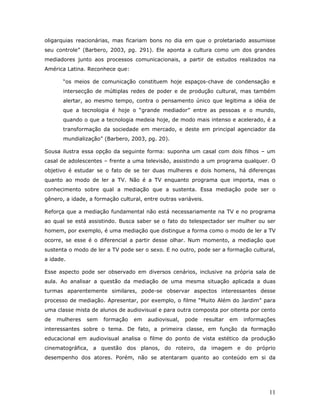 oligarquias reacionárias, mas ficariam bons no dia em que o proletariado assumisse
seu controle” (Barbero, 2003, pg. 291). Ele aponta a cultura como um dos grandes
mediadores junto aos processos comunicacionais, a partir de estudos realizados na
América Latina. Reconhece que:

       “os meios de comunicação constituem hoje espaços-chave de condensação e
       intersecção de múltiplas redes de poder e de produção cultural, mas também
       alertar, ao mesmo tempo, contra o pensamento único que legitima a idéia de
       que a tecnologia é hoje o “grande mediador” entre as pessoas e o mundo,
       quando o que a tecnologia medeia hoje, de modo mais intenso e acelerado, é a
       transformação da sociedade em mercado, e deste em principal agenciador da
       mundialização” (Barbero, 2003, pg. 20).

Sousa ilustra essa opção da seguinte forma: suponha um casal com dois filhos – um
casal de adolescentes – frente a uma televisão, assistindo a um programa qualquer. O
objetivo é estudar se o fato de se ter duas mulheres e dois homens, há diferenças
quanto ao modo de ler a TV. Não é a TV enquanto programa que importa, mas o
conhecimento sobre qual a mediação que a sustenta. Essa mediação pode ser o
gênero, a idade, a formação cultural, entre outras variáveis.

Reforça que a mediação fundamental não está necessariamente na TV e no programa
ao qual se está assistindo. Busca saber se o fato do telespectador ser mulher ou ser
homem, por exemplo, é uma mediação que distingue a forma como o modo de ler a TV
ocorre, se esse é o diferencial a partir desse olhar. Num momento, a mediação que
sustenta o modo de ler a TV pode ser o sexo. E no outro, pode ser a formação cultural,
a idade.

Esse aspecto pode ser observado em diversos cenários, inclusive na própria sala de
aula. Ao analisar a questão da mediação de uma mesma situação aplicada a duas
turmas aparentemente similares, pode-se observar aspectos interessantes desse
processo de mediação. Apresentar, por exemplo, o filme “Muito Além do Jardim” para
uma classe mista de alunos de audiovisual e para outra composta por oitenta por cento
de   mulheres   sem   formação    em   audiovisual,   pode   resultar   em   informações
interessantes sobre o tema. De fato, a primeira classe, em função da formação
educacional em audiovisual analisa o filme do ponto de vista estético da produção
cinematográfica, a questão dos planos, do roteiro, da imagem e do próprio
desempenho dos atores. Porém, não se atentaram quanto ao conteúdo em si da




                                                                                     11
 