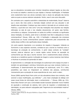que os educadores recrutados para ministrar disciplinas estejam ligados ao dia-a-dia
do mundo do trabalho e atentos às suas rápidas e intensas modificações. A finalidade
seria exatamente levar aos alunos exemplos reais e atuais da aplicação das teorias
sobre as quais os alunos estariam estudando. Porém, essa é uma outra discussão.

Em contraste com o aspecto autoritário e absolutista da modernidade, Sousa26 observa
que o aluno não mais aceita a chamada relação vertical com seu educador e até
desafia essa autoridade. E destaca que esse cenário é derivado de um contexto sócio-
histórico, o qual deve ser visto como “uma das mediações mais atuantes nas relações
efetivadas na sala de aula e nas relações educacionais, em geral, seja familiar,
comunitária ou religiosa. Compreender as razões do conflito e entender os significados
dessa mediação, no entanto, pode tornar a atividade mais fácil e adequada ao mundo
contemporâneo” (Sousa, 2006, pg. 130). A facilitação e adequação dos processos
educacionais ao mundo contemporâneo passam exatamente pela compreensão das
razões desse conflito e dos significados dessa mediação.

Um outro aspecto importante a se considerar diz respeito à linguagem. Voltando ao
Iluminismo e seus aspectos racionais, constata-se que a escrita se mostrava como a
tecnologia de produção do conhecimento. A partir desse contexto de “verdade”
racional, pode-se observar que a escola rejeita outras formas de aquisição do
conhecimento que não seja a escrita racional. Com o esclarecimento desse contexto,
entende-se a resistência quanto à utilização da imagem e outras maneiras mais lúdicas
e intuitivas no processo de apreensão do saber.

O aparecimento e a utilização das tecnologias do audiovisual como espaço de prazer e
também de aprendizagem contribuiu fortemente para que esse contexto histórico se
modificasse. O desenvolvimento das tecnologias de audiovisual, como TV e rádio,
possibilitou que essas se integrassem ao cotidiano das pessoas, contribuindo
imensamente para a produção de novas experiências de viver, sentir e saber.

Sousa (2006) aponta Paulo Freire como um dos educadores desse novo contexto, mais
sensível a essas modificações, que defendia “...uma maior ampliação do diálogo com
essas novas fontes de informação, lazer e conhecimento ...” (Sousa, 2006, pg. 131).
Esses fatos fizeram com que a comunidade escolar buscasse apreender novos modelos
de aquisição e construção de saberes, bem como de respeitar a multiplicidade de
identidades, as quais estavam subjugadas pela “hegemonia da racionalidade moderna”
(Sousa, 2006)
26
  SOUSA, Mauro Wilton de. Recepção Mediática e Espaço Público – Novos Olhares. 1a. Ed. São Paulo:
Paulinas, 2006.


                                                                                                    17
 