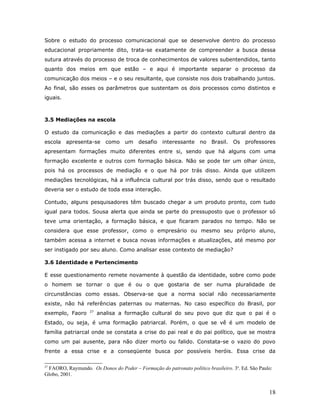 Sobre o estudo do processo comunicacional que se desenvolve dentro do processo
educacional propriamente dito, trata-se exatamente de compreender a busca dessa
sutura através do processo de troca de conhecimentos de valores subentendidos, tanto
quanto dos meios em que estão – e aqui é importante separar o processo da
comunicação dos meios – e o seu resultante, que consiste nos dois trabalhando juntos.
Ao final, são esses os parâmetros que sustentam os dois processos como distintos e
iguais.



3.5 Mediações na escola

O estudo da comunicação e das mediações a partir do contexto cultural dentro da
escola    apresenta-se como um desafio interessante                no Brasil.    Os professores
apresentam formações muito diferentes entre si, sendo que há alguns com uma
formação excelente e outros com formação básica. Não se pode ter um olhar único,
pois há os processos de mediação e o que há por trás disso. Ainda que utilizem
mediações tecnológicas, há a influência cultural por trás disso, sendo que o resultado
deveria ser o estudo de toda essa interação.

Contudo, alguns pesquisadores têm buscado chegar a um produto pronto, com tudo
igual para todos. Sousa alerta que ainda se parte do pressuposto que o professor só
teve uma orientação, a formação básica, e que ficaram parados no tempo. Não se
considera que esse professor, como o empresário ou mesmo seu próprio aluno,
também acessa a internet e busca novas informações e atualizações, até mesmo por
ser instigado por seu aluno. Como analisar esse contexto de mediação?

3.6 Identidade e Pertencimento

E esse questionamento remete novamente à questão da identidade, sobre como pode
o homem se tornar o que é ou o que gostaria de ser numa pluralidade de
circunstâncias como essas. Observa-se que a norma social não necessariamente
existe, não há referências paternas ou maternas. No caso específico do Brasil, por
                   27
exemplo, Faoro          analisa a formação cultural do seu povo que diz que o pai é o
Estado, ou seja, é uma formação patriarcal. Porém, o que se vê é um modelo de
família patriarcal onde se constata a crise do pai real e do pai político, que se mostra
como um pai ausente, para não dizer morto ou falido. Constata-se o vazio do povo
frente a essa crise e a conseqüente busca por possíveis heróis. Essa crise da

27
 FAORO, Raymundo. Os Donos do Poder – Formação do patronato político brasileiro. 3a. Ed. São Paulo:
Globo, 2001.


                                                                                                 18
 