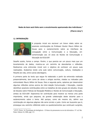 Nada de bom será feito sem o envolvimento apaixonado dos indivíduos.”

                                                                                        (Pierre Lévy1)



1) INTRODUÇÃO


                            A proposta inicial era escrever um breve relato sobre as
                            possíveis contribuições do Professor Doutor Mauro Wilton de
                            Sousa      para    o    esclarecimento       sobre    as    interfaces     da
                            conjugação        entre   a    Comunicação        e   a    Educação,      em
                            comemoração aos 10 anos do Núcleo de Comunicação e
                            Educação da ECA/USP.

Desafio aceito, fomos a campo. Porém, o que parecia ser um pouco mais que um
levantamento de dados, mostrou-se um caminho de descobertas e reflexões.
Realizamos uma entrevista inicial com o objetivo de conhecer um pouco suas
realizações. Acabamos tendo uma aula sobre comunicação, cultura, mediações e
filosofia de vida, entre outras abordagens.

A primeira parte do texto que segue foi elaborado a partir da entrevista realizada
presencialmente, bem como de obras e artigos escritos, citados ou indicados pelo
entrevistado Mauro Wilton de Sousa. Para a segunda parte, optamos por desenvolver
algumas reflexões extras acerca da inter-relação Comunicação / Educação, visando
identificar possíveis contribuições entre os trabalhos de dois grupos de estudos, Grupo
de Estudos sobre Práticas de Recepção Midiática e Núcleo de Comunicação e Educação,
ambos da ECA-USP. Esperamos ter contribuído para mostrar ao menos uma parte
importante, ainda que pequena, da grande colaboração deste docente para o
esclarecimento sobre o tema. Até porque, como ele mesmo diz, definir sua
contribuição em algumas páginas não seria correto e justo. Como ser buscante que é,
prossegue seu caminho refletindo sobre os questionamentos que continuam surgindo,

1
 LÉVY, Pierre. As Tecnologias da Inteligência – O futuro do pensamento na era da informática. 15a. ed. São
Paulo: Editora 34, 2006, pág. 131.


                                                                                                         2
 
