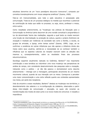 estudioso denomina de um “novo paradigma discursivo transverso”, composto por
conceitos transdisciplinares com novas categorias analíticas” (Soares, 1999).

Fala-se em transversalidade, pois        toda a ação educativa             é perpassada      pela
comunicação. Trata-se de um processo dialógico na medida que reconhece o potencial
de contribuição de todos que estão no processo, ou seja, aluno, professor e meios,
entre outros.

Como ressaltado anteriormente, as “mudanças nas práticas de Educação para a
Comunicação na América-Latina decorrem de uma revisão conceitual e programática à
luz da denominada ‘teoria das mediações, segundo a qual tanto os media exercem
uma função de intermediação na produção da cultura, quanto o próprio fenômeno da
recepção é mediado por instâncias da sociedade tais como a família, a escola, os
grupos de amizade, a Igreja, entre tantas outras” (Soares, 1999). Logo, ao se
confirmar a existência de outras influências que não apenas a influência direta dos
meios sobre seus usuários, admite-se a necessidade de se conhecer também a
influência que os aspectos culturais do receptor exercem sobre as atitudes dos
mesmos     e,   conseqüentemente,       sobre   os    resultados     finais   dos   processos
educomunicativos.

Sociólogo espanhol atualmente radicado na Colômbia, Barbero36 traz importante
contribuição a essa temática ao vislumbrar uma nova mudança nas perspectivas de
análise de campo, com consistente desenvolvimento das pesquisas sobre a recepção,
indicando como o público – já não tão passivo e domesticável como descrito
anteriormente – interage com a mensagem, participando ativamente de um mesmo
movimento cultural, quando de sua interação com os meios. Começa-se a perceber
uma maior conscientização e uma certa reflexão quanto aos conteúdos apresentados
nos meios, por parte dos receptores.

Indo de encontro a esses resultados, Barbero37 destaca as mudanças nos territórios, o
desordenamento dos saberes e a re-configuração da cidadania, observados a partir
dessa   inter-relação   da   comunicação    /   educação,   os     quais    vão   conectar    as
transformações dos modos de estar junto e os novos modos de comunicar. E ressalta a
importância



36
   MARTIN-BARBERO, Jesús. Ensanchando territórios en comunicación/Educación, in VALDERRAMA,
Carlos. Comunicación & Educación, Bogotá, Universidad Central, 2000, pg. 101-113.
37
   MARTIN-BARBERO, Jesús. Ensanchando territórios en comunicación/Educación, in VALDERRAMA,
Carlos. Comunicación & Educación, Bogotá, Universidad Central, 2000, pg. 101-113.


                                                                                              23
 