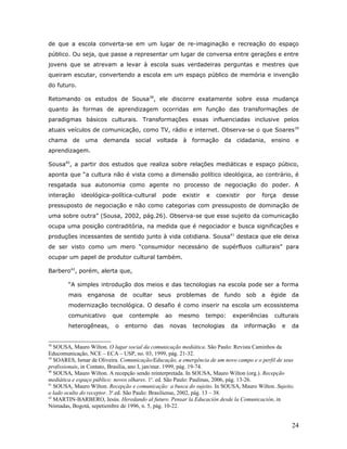 de que a escola converta-se em um lugar de re-imaginação e recreação do espaço
público. Ou seja, que passe a representar um lugar de conversa entre gerações e entre
jovens que se atrevam a levar à escola suas verdadeiras perguntas e mestres que
queiram escutar, convertendo a escola em um espaço público de memória e invenção
do futuro.

Retomando os estudos de Sousa38, ele discorre exatamente sobre essa mudança
quanto às formas de aprendizagem ocorridas em função das transformações de
paradigmas básicos culturais. Transformações essas influenciadas inclusive pelos
atuais veículos de comunicação, como TV, rádio e internet. Observa-se o que Soares 39
chama de uma demanda               social voltada     à formação da cidadania, ensino e
aprendizagem.

Sousa40, a partir dos estudos que realiza sobre relações mediáticas e espaço púbico,
aponta que “a cultura não é vista como a dimensão político ideológica, ao contrário, é
resgatada sua autonomia como agente no processo de negociação do poder. A
interação    ideológica-política-cultural     pode    existir   e    coexistir   por   força   desse
pressuposto de negociação e não como categorias com pressuposto de dominação de
uma sobre outra” (Sousa, 2002, pág.26). Observa-se que esse sujeito da comunicação
ocupa uma posição contraditória, na medida que é negociador e busca significações e
produções incessantes de sentido junto à vida cotidiana. Sousa41 destaca que ele deixa
de ser visto como um mero “consumidor necessário de supérfluos culturais” para
ocupar um papel de produtor cultural também.

Barbero42, porém, alerta que,

        “A simples introdução dos meios e das tecnologias na escola pode ser a forma
        mais   enganosa de ocultar          seus problemas          de fundo     sob a égide       da
        modernização tecnológica. O desafio é como inserir na escola um ecossistema
        comunicativo      que    contemple      ao   mesmo      tempo:     experiências    culturais
        heterogêneas,      o    entorno   das    novas    tecnologias     da     informação    e   da


38
   SOUSA, Mauro Wilton. O lugar social da comunicação mediática. São Paulo: Revista Caminhos da
Educomunicação, NCE – ECA – USP, no. 03, 1999, pág. 21-32.
39
   SOARES, Ismar de Oliveira. Comunicação/Educação, a emergência de um novo campo e o perfil de seus
profissionais, in Contato, Brasília, ano I, jan/mar. 1999, pág. 19-74.
40
   SOUSA, Mauro Wilton. A recepção sendo reinterpretada. In SOUSA, Mauro Wilton (org.). Recepção
mediática e espaço público: novos olhares. 1a. ed. São Paulo: Paulinas, 2006, pág. 13-26.
41
   SOUSA, Mauro Wilton. Recepção e comunicação: a busca do sujeito. In SOUSA, Mauro Wilton. Sujeito,
o lado oculto do receptor. 3a.ed. São Paulo: Brasiliense, 2002, pág. 13 – 38.
42
   MARTIN-BARBERO, Jesús. Heredando al futuro. Pensar la Educación desde la Comunicación, in
Nómadas, Bogotá, sepetiembre de 1996, n. 5, pág. 10-22.


                                                                                                   24
 