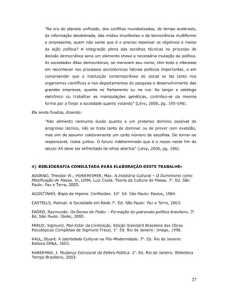 “Na era do planeta unificado, dos conflitos mundializados, do tempo acelerado,
       da informação desdobrada, das mídias triunfantes e da tecnociência multiforme
       e onipresente, quem não sente que é o preciso repensar os objetivos e meios
       da ação política? A integração plena das escolhas técnicas no processo de
       decisão democrática seria um elemento chave a necessária mutação da política.
       As sociedades ditas democráticas, se merecem seu nome, têm todo o interesse
       em reconhecer nos processos sociotécnicos fatores políticos importantes, e em
       compreender que a instituição contemporânea do social se faz tanto nos
       organismos científicos e nos departamentos de pesquisa e desenvolvimento das
       grandes empresas, quanto no Parlamento ou na rua. Ao lançar o catálogo
       eletrônico ou trabalhar as manipulações genéticas, contribui-se da mesma
       forma par a forjar a sociedade quanto votando” (Lévy, 2006, pg. 195-196).

Ele ainda finaliza, dizendo:

       “Não alimento nenhuma ilusão quanto a um pretenso domínio possível do
       progresso técnico, não se trata tanto de dominar ou de prever com exatidão,
       mas sim de assumir coletivamente um certo número de escolhas. De tornar-se
       responsável, todos juntos. O futuro indeterminado que é o nosso neste fim do
       século XX deve ser enfrentado de olhos abertos” (Lévy, 2006, pg. 196).



4) BIBLIOGRAFIA CONSULTADA PARA ELABORAÇÃO DESTE TRABALHO:

ADORNO, Theodor W.; HORKHEIMER, Max. A Indústria Cultural – O Iluminismo como
Mistificação de Massa. In, LIMA, Luiz Costa. Teoria da Cultura de Massa. 7a. Ed. São
Paulo: Paz e Terra, 2005.

AGOSTINHO, Bispo de Hipona. Confissões. 10a. Ed. São Paulo: Paulus, 1984.

CASTELLS, Manuel. A Sociedade em Rede.7a. Ed. São Paulo: Paz e Terra, 2003.

FAORO, Raymundo. Os Donos do Poder – Formação do patronato político brasileiro. 3a.
Ed. São Paulo: Globo, 2000.

FREUD, Sigmund. Mal-Estar da Civilização. Edição Standard Brasileira das Obras
Psicológicas Completas de Sigmund Freud. 1a. Ed. Rio de Janeiro: Imago, 1996.

HALL, Stuart. A Identidade Cultural na Pós-Modernidade. 7a. Ed. Rio de Janeiro:
Editora DP&A, 2003.

HABERMAS, J. Mudança Estrutural da Esfera Pública. 2a. Ed. Rio de Janeiro: Biblioteca
Tempo Brasileiro, 2003.




                                                                                    27
 
