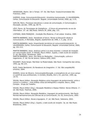 HEIDEGGER, Martin. Ser e Tempo. 15a. Ed. São Paulo: Vozes/Universidade São
Francisco, 2005.

HUERGO, Jorge. Comunicación/Educación: itinerários transversales. In VALDERRAMA,
Carlos. Comunicación & Educación. Bogotá: Universidade Central, 2000, pg. 3-25.

KAPLÚN, Mario. Processos educativos e canais de comunicação, in Comunicação e
Educação, jan/abr, 1999, pg. 68-75.

LÉVY, Pierre. As Tecnologias da Inteligência – O futuro do pensamento na era da
informática. 15a. ed. São Paulo: Editora 34, 2006, pág. 131.

LYOTARD, JEAN-FRANÇOIS . Condição Pós-Moderna, 2a.ed Lisboa: Gradiva, 1989.

MARTIN-BARBERO, Jesús. Heredando al futuro. Pensar la Educación desde la
Comunicación, in Nómadas, Bogotá, sepetiembre de 1996, n. 5, pág. 10-22.

MARTIN-BARBERO, Jesús. Ensanchando territórios en comunicación/educación. In
VALDERRAMA, Carlos. Comunicación & Educación, Bogotá: Universidad Central, 2000,
pg. 101-113.

MARTIN-BARBERO, Jesús. América Latina e os anos recentes: o estudo da recepção
em comunicação social. In SOUSA, Mauro Wilton. Sujeito, o lado oculto do receptor.
3a. ed. São Paulo: Brasiliense, 2002.
MARTIN-BARBERO, Jesús. Dos Meios às Mediações – Comunicação, cultura e
hegemonia. 2a. Ed. Rio de Janeiro: Editora UFRJ, 2003.

ROUANET, Paulo Sergio. Mal-Estar na Modernidade. São Paulo: Companhia das Letras,
1993, pg. 96-119.

RUIZ, Castor Bartolomé. Os Paradoxos do Imaginário. 1a. Ed. São Leopoldo/RS:
Unisinos, 2004.

SOARES, Ismar de Oliveira. Comunicação/Educação, a emergência de um novo campo
e o perfil de seus profissionais, in Contato, Brasília, Ano I, N.I, jan/mar, 1999, pg.
19-74.

SOUSA, Mauro Wilton. Recepção Midiática como linguagem de pertencimento: entre o
comum e o público – Uma análise crítica da bibliografia a respeito. Bauru, 2006.
Compós. Grupo de Trabalho.

SOUSA, Mauro Wilton (Org.). Recepção Mediática e Espaço Público: Novos Olhares. 1a.
ed. São Paulo: Paulinas, 2006.

SOUSA, Mauro Wilton. Recepção Mediática: linguagem do pertencimento. São Paulo:
Revista latinoamericana de Ciências de La Comunciación, no. 02, Enero/Junio, 2005.

SOUSA, Mauro Wilton. Novas Linguagens. 2a. ed. São Paulo: Salesiana, 2003.

SOUSA, Mauro Wilton (Org.). Sujeito, o lado oculto do receptor. 3a. ed. São Paulo:
Brasiliense, 2002.




                                                                                     28
 