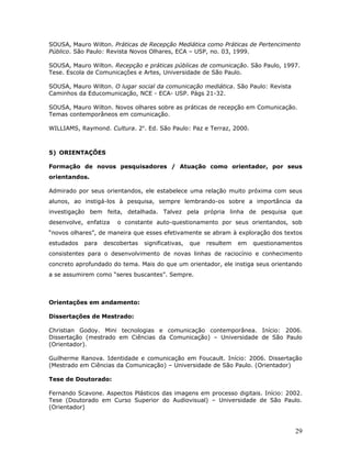 SOUSA, Mauro Wilton. Práticas de Recepção Mediática como Práticas de Pertencimento
Público. São Paulo: Revista Novos Olhares, ECA – USP, no. 03, 1999.

SOUSA, Mauro Wilton. Recepção e práticas públicas de comunicação. São Paulo, 1997.
Tese. Escola de Comunicações e Artes, Universidade de São Paulo.

SOUSA, Mauro Wilton. O lugar social da comunicação mediática. São Paulo: Revista
Caminhos da Educomunicação, NCE - ECA- USP. Págs 21-32.

SOUSA, Mauro Wilton. Novos olhares sobre as práticas de recepção em Comunicação.
Temas contemporâneos em comunicação.

WILLIAMS, Raymond. Cultura. 2a. Ed. São Paulo: Paz e Terraz, 2000.



5) ORIENTAÇÕES

Formação de novos pesquisadores / Atuação como orientador, por seus
orientandos.

Admirado por seus orientandos, ele estabelece uma relação muito próxima com seus
alunos, ao instigá-los à pesquisa, sempre lembrando-os sobre a importância da
investigação bem feita, detalhada. Talvez pela própria linha de pesquisa que
desenvolve, enfatiza   o constante auto-questionamento por seus orientandos, sob
“novos olhares”, de maneira que esses efetivamente se abram à exploração dos textos
estudados   para   descobertas   significativas,   que   resultem   em   questionamentos
consistentes para o desenvolvimento de novas linhas de raciocínio e conhecimento
concreto aprofundado do tema. Mais do que um orientador, ele instiga seus orientando
a se assumirem como “seres buscantes”. Sempre.



Orientações em andamento:

Dissertações de Mestrado:

Christian Godoy. Mini tecnologias e comunicação contemporânea. Início: 2006.
Dissertação (mestrado em Ciências da Comunicação) – Universidade de São Paulo
(Orientador).

Guilherme Ranova. Identidade e comunicação em Foucault. Início: 2006. Dissertação
(Mestrado em Ciências da Comunicação) – Universidade de São Paulo. (Orientador)

Tese de Doutorado:

Fernando Scavone. Aspectos Plásticos das imagens em processo digitais. Início: 2002.
Tese (Doutorado em Curso Superior do Audiovisual) – Universidade de São Paulo.
(Orientador)



                                                                                     29
 