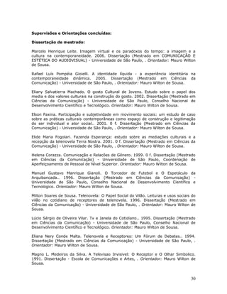 Supervisões e Orientações concluídas:

Dissertação de mestrado:

Marcelo Henrique Leite. Imagem virtual e os paradoxos do tempo: a imagem e a
cultura na contemporaneidade. 2006. Dissertação (Mestrado em COMUNICAÇÃO E
ESTÉTICA DO AUDIOVISUAL) - Universidade de São Paulo, . Orientador: Mauro Wilton
de Sousa.

Rafael Luís Pompéia Gioielli. A identidade líquida - a experiência identitária na
contemporaneidade dinâmica. 2005. Dissertação (Mestrado em Ciências da
Comunicação) - Universidade de São Paulo, . Orientador: Mauro Wilton de Sousa.

Eliany Salvatierra Machado. O gosto Cultural de Jovens. Estudo sobre o papel dos
media e dos valores culturais na construção do gosto. 2002. Dissertação (Mestrado em
Ciências da Comunicação) - Universidade de São Paulo, Conselho Nacional de
Desenvolvimento Científico e Tecnológico. Orientador: Mauro Wilton de Sousa.

Elson Faxina. Participação e subjetividade em movimento sociais: um estudo de caso
sobre as práticas culturais contemporâneas como espaço de construção e legitimação
do ser individual e ator social.. 2001. 0 f. Dissertação (Mestrado em Ciências da
Comunicação) - Universidade de São Paulo, . Orientador: Mauro Wilton de Sousa.

Elide Maria Fogolari. Fazenda Esperança: estudo sobre as mediações culturais e a
recepção da telenovela Terra Nostra. 2001. 0 f. Dissertação (Mestrado em Ciências da
Comunicação) - Universidade de São Paulo, . Orientador: Mauro Wilton de Sousa.

Helena Corazza. Comunicação e Relacões de Gênero. 1999. 0 f. Dissertação (Mestrado
em Ciências da Comunicação) - Universidade de São Paulo, Coordenação de
Aperfeiçoamento de Pessoal de Nível Superior. Orientador: Mauro Wilton de Sousa.

Manuel Gustavo Manrique Gianoli. O Torcedor de Futebol e O Espetáculo da
Arquibancada.. 1996. Dissertação (Mestrado em Ciências da Comunicação) -
Universidade de São Paulo, Conselho Nacional de Desenvolvimento Científico e
Tecnológico. Orientador: Mauro Wilton de Sousa.

Milton Soares de Sousa. Telenovela: O Papel Social do Vilão. Leituras e usos sociais do
vilão no cotidiano de receptores de telenovela. 1996. Dissertação (Mestrado em
Ciências da Comunicação) - Universidade de São Paulo, . Orientador: Mauro Wilton de
Sousa.

Lúcio Sérgio de Oliveira Vilar. Tv e Janela do Cotidiano.. 1995. Dissertação (Mestrado
em Ciências da Comunicação) - Universidade de São Paulo, Conselho Nacional de
Desenvolvimento Científico e Tecnológico. Orientador: Mauro Wilton de Sousa.

Eliana Nery Conde Malta. Telenovela e Receptores: Um Fórum de Debates.. 1994.
Dissertação (Mestrado em Ciências da Comunicação) - Universidade de São Paulo, .
Orientador: Mauro Wilton de Sousa.

Magno L. Medeiros da Silva. A Televisao Invisivel: O Receptor e O Olhar Simbolico.
1991. Dissertação - Escola de Comunicações e Artes, . Orientador: Mauro Wilton de
Sousa.



                                                                                    30
 