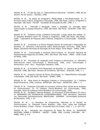 SOUSA, M. W. . TV não faz mal. In: Teleconferência Educando - SUCESU, 1998, Rio de
Janeiro. Rio de Janeiro : SUCESU, 1998.

SOUSA, M. W. . As pistas do Imaginário: Modernidade e Pós-Modernidade. In: Iº
Encontro sobre Cultura, Imaginário e Educação, 1998, São Paulo. Cultura, Imaginário e
Educação. São Paulo : FE/USP - Faculdade de Educação da USP, 1998. v. 1.

SOUSA, M. W. . Televisão e Recepção: mitos e realidade. In: Jornadas sobre
Comunicação no Espaço Educativo, 1998, São Paulo. São Paulo : ECA/USP; ITAE; AEC,
1998.

SOUSA, M. W. . Cotidiano Vivido, Cotidiano Construído: o lugar social dos medias. In:
2º Simpósio Brasileiro sobre TV, Criança e Imaginário, 1998, São Paulo. São Paulo :
LAPIC - Laboratório de Pesquisa sobre Infância, Imaginário e Comunicação - ECA/USP,
1998.

SOUSA, M. W. . Juventude e os Novos Espaços Sociais de Contrução e Negociação de
Sentidos. In: Seminário Internacional sobre Reestruturação Curricular, 1998, Porto
Alegre. Secretaria Municipal de Educação de Porto alegre. Porto Alegre : SMED, 1998.

SOUSA, M. W. . Comunicação e Contexto Sócio-Cultural. In: Encontro Nacional de
Representantes Regionais da UNDA, 1997, São Paulo. São Paulo : UNDA - União Cristã
de Rádio, 1996.

SOUSA, M. W. . Processos de mediação entre Imagem e Democracia. In: Seminário
Internacional sobre Comunicação e Democracia, 1996, Lima. Comunicação e
Democracia. Lima - Peru : Associaçào Calandria, 1996.

SOUSA, M. W. . O Jornalista como Negociador de Sentidos. In: Semana de Jornalismo
ECA/USP, 1996, São Paulo. Semana de Jornalismo. São Paulo : ECA/USP, 1996. v. 1.

SOUSA, M. W. . Impacto Cultural de Novas Tecnologias. In: Teleconferência Educação
e Sociedade, 1996, São Paulo. São Paulo : SENAC, 1996.

SOUSA, M. W. . New Views on Reception Pratices in Communication. In: I Colóquio
Brasil-Dinamarca, 1996, Londrina. INTERCOM. São Paulo : INTERCOM, 1996. v. 1.

SOUSA, M. W. . Pratiques Culturelles et nouveaux cénarios dans l'etude de la réception
en communication. In: 4º Colóquio Franco-Brasileiro em Comunicação, 1996,
Grenoble. Anais do Colóquio Franco-Brasileiro em Comunicação, 1996.
SOUSA, M. W. . Feuilleton Televise Bresilien: Un Processus D'Internalization En Cours.
In: SEMINARIO LAS TELENOVELAS LATINOAMERICANAS, 1993, Barcelona. Seminário
Las Telenovelas Latinoamericanas. BARCELONA - ESPANHA : Universidade Autônoma
de Barcelona, 1993. v. 01.

SOUSA, M. W. . La Reception de Programmes Télévisés et la Societé de
Communication. In: Colloques Franco Brésilien, 1993, Paris. Actes des Colloques
Franco Brésilien. Creteil - France : Université Paris XII Creteil, 1993. v. 1. p. 107-115.

SOUSA, M. W. . Recepção Aos Programas de Radio No Brasil. In: ENCONTRO
NACIONAL SOBRE A CRIANCA - UNICEF - CNBB, 1992, Curitiba. CURITIBA - PR :
CNBB, 1992. p. 0-0.




                                                                                       36
 