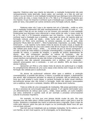 seguinte: Podemos estar aqui diante da televisão; a mediação fundamental não está
necessariamente nesta descrição. Quero saber, por exemplo, se o fato de você ser
mulher e eu ser homem é uma mediação fundamental que distingue como diferencial o
nosso ponto de vista, o nosso modo de ler a TV. Não é a TV enquanto programa que
me importa. O que me importa é conhecer qual a mediação que a sustenta. Neste caso
pode ser sexo, mas podem ser outras variáveis como formação cultural, idade...


          Podemos estar nós 3 aqui e de repente tem ali a Televisão... então eu acho
que a mediação fundamental não está necessariamente da TV estar ali onde vc ... eu
quero saber o fato de voc ser mulher e eu ser homem, pro exemplo, é uma mediação
fundamental que distingue como diferencial o nosso ponto de vista, o nosso modo de
ler a TV...não é a TV enquanto programa que me importa... o que me importa é
conhecer qual a mediação que a sustenta... aqui pode ser sexo, de repente pode ser
formação cultural, pode ser idade... então numa sala de aula na hora em que
apresento um filme como aconteceu na semana passada...na sala de aula, onde
apresento “Muito Além do Jardim”... filme fundamental, importante...ou então, “Beleza
Americana”... e de repente numa classe mista de alunos de áudio visual, a reação foi
completamente diferente de uma outra classe onde 80 era moças de nível de formação
não voltada para áudio visual... então, ... no sentido de que os alunos começaram a
ver sob o ponto de vista estético a produção cinematográfica, a questão dos planos, a
questão do roteiro, a questão da imagem, a questão do próprio desempenho de
atores.. eles não conseguiam perceber os valores do conteúdo... são as
referências...na hora que você analisa a outra classe, a variável formação no áudio
visual interferiu terrivelmente pq eles não tinham a formação, mas interferiu sobretudo
no seguinte...eles não estavam preocupados com a estética, com a produção...
estavam preocupados com o conteúdo... e com um detalhe: 80% da classe eram
alunas mulheres.
          Apresentei um filme a uma classe mista de alunos de audiovisual e a reação
foi completamente diferente de uma outra classe onde oitenta eram moças de nível de
formação não voltada para o audiovisual.

         Os alunos de audiovisual voltaram olhar para a estética: a produção
cinematográfica, a questão dos planos, o roteiro, a questão da imagem, o desempenho
dos atores. Não conseguiam perceber os valores do conteúdo. São as referências. Na
hora que você analisa a outra classe, a variável formação no áudio visual interferiu
terrivelmente porque eles não tinham a formação. Estes não estavam preocupados
com a estética, mas com o conteúdo. Detalhe: 80% da classe eram mulheres.

          Trata-se então de uma conjugação de mediações. Não posso generalizar como
se deu o processo de comunicação para essas pessoas. É um agente estimulador para
um diferentemente do reforço para outro... então, nesse sentido, um outro trabalho
que estou analisando é quando você vê por exemplo o processo comunicacional
cultural no processo migratório.

         Por exemplo, na hora que uma pessoa decide mudar de país. Ela viaja
descobre que não sabe sobre o Brasil quando antes sabia sobre o país para o qual se
mudou. Questiono a mediação dos meios no estimulo para a migração. Qual o lugar da
mídia para silenciar sobre seu país de origem ou na constituição desse novo ser que
vive as duas culturas?
         Isso tem que ser trabalhado sob as múltiplas mediações: Se foi solteiro, se foi
com família, se tem nível superior, se foi empregado, se foi desemprego...




                                                                                     41
 