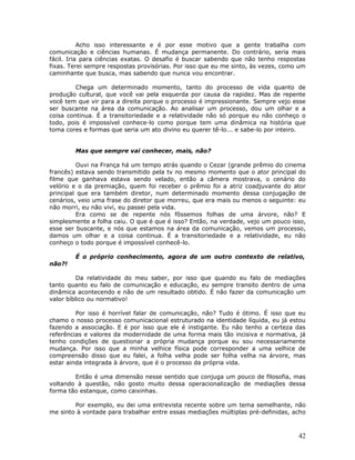 Acho isso interessante e é por esse motivo que a gente trabalha com
comunicação e ciências humanas. É mudança permanente. Do contrário, seria mais
fácil. Iria para ciências exatas. O desafio é buscar sabendo que não tenho respostas
fixas. Terei sempre respostas provisórias. Por isso que eu me sinto, às vezes, como um
caminhante que busca, mas sabendo que nunca vou encontrar.

         Chega um determinado momento, tanto do processo de vida quanto de
produção cultural, que você vai pela esquerda por causa da rapidez. Mas de repente
você tem que vir para a direita porque o processo é impressionante. Sempre vejo esse
ser buscante na área da comunicação. Ao analisar um processo, dou um olhar e a
coisa continua. É a transitoriedade e a relatividade não só porque eu não conheço o
todo, pois é impossível conhece-lo como porque tem uma dinâmica na história que
toma cores e formas que seria um ato divino eu querer tê-lo... e sabe-lo por inteiro.


        Mas que sempre vai conhecer, mais, não?

         Ouvi na França há um tempo atrás quando o Cezar (grande prêmio do cinema
francês) estava sendo transmitido pela tv no mesmo momento que o ator principal do
filme que ganhava estava sendo velado, então a câmera mostrava, o cenário do
velório e o da premiação, quem foi receber o prêmio foi a atriz coadjuvante do ator
principal que era também diretor, num determinado momento dessa conjugação de
cenários, veio uma frase do diretor que morreu, que era mais ou menos o seguinte: eu
não morri, eu não vivi, eu passei pela vida.
         Era como se de repente nós fôssemos folhas de uma árvore, não? E
simplesmente a folha caiu. O que é que é isso? Então, na verdade, vejo um pouco isso,
esse ser buscante, e nós que estamos na área da comunicação, vemos um processo,
damos um olhar e a coisa continua. É a transitoriedade e a relatividade, eu não
conheço o todo porque é impossível conhecê-lo.

        É o próprio conhecimento, agora de um outro contexto de relativo,
não?!

          Da relatividade do meu saber, por isso que quando eu falo de mediações
tanto quanto eu falo de comunicação e educação, eu sempre transito dentro de uma
dinâmica acontecendo e não de um resultado obtido. É não fazer da comunicação um
valor bíblico ou normativo!

         Por isso é horrível falar de comunicação, não? Tudo é ótimo. É isso que eu
chamo o nosso processo comunicacional estruturado na identidade líquida, eu já estou
fazendo a associação. E é por isso que ele é instigante. Eu não tenho a certeza das
referências e valores da modernidade de uma forma mais tão incisiva e normativa, já
tenho condições de questionar a própria mudança porque eu sou necessariamente
mudança. Por isso que a minha velhice física pode corresponder a uma velhice de
compreensão disso que eu falei, a folha velha pode ser folha velha na árvore, mas
estar ainda integrada à árvore, que é o processo da própria vida.

        Então é uma dimensão nesse sentido que conjuga um pouco de filosofia, mas
voltando à questão, não gosto muito dessa operacionalização de mediações dessa
forma tão estanque, como caixinhas.

        Por exemplo, eu dei uma entrevista recente sobre um tema semelhante, não
me sinto à vontade para trabalhar entre essas mediações múltiplas pré-definidas, acho



                                                                                   42
 