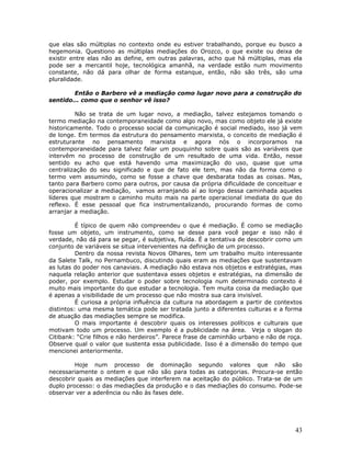 que elas são múltiplas no contexto onde eu estiver trabalhando, porque eu busco a
hegemonia. Questiono as múltiplas mediações do Orozco, o que existe ou deixa de
existir entre elas não as define, em outras palavras, acho que há múltiplas, mas ela
pode ser a mercantil hoje, tecnológica amanhã, na verdade estão num movimento
constante, não dá para olhar de forma estanque, então, não são três, são uma
pluralidade.

        Então o Barbero vê a mediação como lugar novo para a construção do
sentido... como que o senhor vê isso?

         Não se trata de um lugar novo, a mediação, talvez estejamos tomando o
termo mediação na contemporaneidade como algo novo, mas como objeto ele já existe
historicamente. Todo o processo social da comunicação é social mediado, isso já vem
de longe. Em termos da estrutura do pensamento marxista, o conceito de mediação é
estruturante no pensamento marxista e agora nós o incorporamos na
contemporaneidade para talvez falar um pouquinho sobre quais são as variáveis que
intervêm no processo de construção de um resultado de uma vida. Então, nesse
sentido eu acho que está havendo uma maximização do uso, quase que uma
centralização do seu significado e que de fato ele tem, mas não da forma como o
termo vem assumindo, como se fosse a chave que desbarata todas as coisas. Mas,
tanto para Barbero como para outros, por causa da própria dificuldade de conceituar e
operacionalizar a mediação, vamos arranjando aí ao longo dessa caminhada aqueles
líderes que mostram o caminho muito mais na parte operacional imediata do que do
reflexo. É esse pessoal que fica instrumentalizando, procurando formas de como
arranjar a mediação.

          É típico de quem não compreendeu o que é mediação. É como se mediação
fosse um objeto, um instrumento, como se desse para você pegar e isso não é
verdade, não dá para se pegar, é subjetiva, fluída. É a tentativa de descobrir como um
conjunto de variáveis se situa intervenientes na definição de um processo.
          Dentro da nossa revista Novos Olhares, tem um trabalho muito interessante
da Salete Talk, no Pernambuco, discutindo quais eram as mediações que sustentavam
as lutas do poder nos canaviais. A mediação não estava nos objetos e estratégias, mas
naquela relação anterior que sustentava esses objetos e estratégias, na dimensão de
poder, por exemplo. Estudar o poder sobre tecnologia num determinado contexto é
muito mais importante do que estudar a tecnologia. Tem muita coisa da mediação que
é apenas a visibilidade de um processo que não mostra sua cara invisível.
          É curiosa a própria influência da cultura na abordagem a partir de contextos
distintos: uma mesma temática pode ser tratada junto a diferentes culturas e a forma
de atuação das mediações sempre se modifica.
          O mais importante é descobrir quais os interesses políticos e culturais que
motivam todo um processo. Um exemplo é a publicidade na área. Veja o slogan do
Citibank: “Crie filhos e não herdeiros”. Parece frase de caminhão urbano e não de roça.
Observe qual o valor que sustenta essa publicidade. Isso é a dimensão do tempo que
mencionei anteriormente.

         Hoje num processo de dominação segundo valores que não são
necessariamente o ontem e que não são para todas as categorias. Procura-se então
descobrir quais as mediações que interferem na aceitação do público. Trata-se de um
duplo processo: o das mediações da produção e o das mediações do consumo. Pode-se
observar ver a aderência ou não às fases dele.




                                                                                    43
 