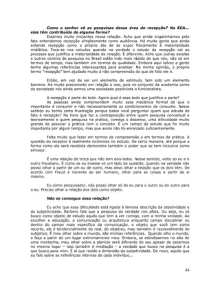Como o senhor vê as pesquisas dessa área de recepção? Na ECA...
elas têm contribuído de alguma forma?
         Estamos muito iniciantes nessa relação. Acho que ainda engatinhamos pelo
fato entendemos recepção simplesmente como audiência. Há muita gente que ainda
entende recepção como o próprio ato de se expor fisicamente à materialidade
midiática. Foca-se nos veículos quando na verdade o estudo da recepção vai ao
processo que justifica a materialidade da relação. É diferente. Acho que outras escolas
e outros centros de pesquisa no Brasil estão indo mais rápido do que nós, não só em
termos de tempo, mas também em termos de qualidade. Embora aqui talvez a gente
tenha algumas referências interessantes para analisar. Na minha opinião, o próprio
termo “recepção” tem ajudado muito à não compreensão do que de fato ele é.

         Então, em vez de ser um elemento de estímulo, tem sido um elemento
barreira. Há muito preconceito em relação a isso, pois no conjunto da academia como
da sociedade nós ainda somos uma sociedade positivista e funcionalista.

         A recepção é parte do todo. Agora qual é esse todo que justifica a parte?
         As pessoas ainda compreendem muito essa mecânica formal de que o
importante é consumir e não necessariamente os condicionantes de consumo. Nesse
sentido eu tenho certa frustração porque basta você perguntar quem que estuda de
fato é recepção? Na hora que faz a contraposição entre quem pesquisa conceitual e
teoricamente e quem pesquisa na prática, começa o dissenso, uma dificuldade muito
grande de associar a prática com o conceito. É um campo de estudo que foi muito
importante por algum tempo, mas que ainda não foi enraizado suficientemente.

         Falta muito que fazer em termos de compreensão e em termos de prática. A
questão do receptor é realmente incômoda no estudo. De certa maneira, até porque a
forma como ela será recebida demonstra também o poder que se tem inclusive como
emissor.

         É uma relação de troca que não tem dois lados. Nesse sentido, volto ao eu e o
outro freudiano. É como se eu tivesse só um lado da questão, quando na verdade não
posso olhar a partir de um ou de outro, mas devo olhar a relação que os dois têm. De
acordo com Freud é inerente ao ser humano, olhar para as coisas a partir de si
mesmo.

         Eu como pesquisador, não posso olhar só do eu para o outro ou do outro para
o eu. Preciso olhar a relação dos dois como objeto.

        Não se consegue essa relação?

         Eu acho que essa dificuldade está ligada à famosa descrição da objetividade e
da subjetividade. Barbero fala que a pesquisa da verdade nos afeta. Ou seja, eu só
busco como objeto de estudo aquilo que tem a ver comigo, com a minha verdade. Ao
escolher a educação, a comunicação ou arquitetura enquanto campo disciplinar ou
dentro do campo mais específico da comunicação, o objeto que você tem como
recorte, ele é tendencialmente do real, do objetivo, mas também é razoavelmente do
subjetivo. É meu olhar sobre o mundo, são minhas referências. Quando olho o mundo,
o faço a partir de um lugar extremamente meu. Embora, se estivéssemos no alto de
uma montanha, meu olhar sobre a planície será diferente do seu apesar de estarmos
no mesmo lugar – isso também é mediação – a verdade que busco na pesquisa é a
que busco para mim. É aí que reside a dimensão da subjetividade. De novo, aquilo que
eu falo sobre as referências internas de cada indivíduo...



                                                                                    44
 