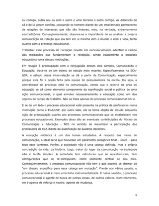 eu comigo, outra sou eu com o outro e uma terceira o outro comigo. As dialéticas de
cá e de lá geram conflito, colocando os homens diante de um emaranhado permanente
de relações de interesses que não são lineares, mas, na verdade, extremamente
contraditórias. Conseqüentemente, observa-se a importância de se analisar a própria
comunicação na relação que ela tem em si mesma com o mundo e com a vida, tanto
quanto com o processo educacional.

Trabalhar esse processo de recepção resulta em necessariamente adentrar o campo
das mediações que fundamentam a recepção, sendo exatamente o processo
educacional uma dessas mediações.

Em relação à preocupação com a conjugação desses dois campos, Comunicação e
Educação, trata-se de um objeto de estudo mais recente. Especificamente na ECA-
USP, o estudo dessa inter-relação se dá a partir da Comunicação, especialmente
porque esta foi a opção feita pela equipe de pesquisadores da escola. Ou seja, a
centralidade do processo está na comunicação, sendo que o recorte na área de
educação se dá como elemento componente da significação social e política de uma
ação comunicacional, o qual envolve necessariamente a educação como um dos
objetos de campo de trabalho. Não se trata apenas do processo comunicacional em si.

E se de um lado o processo educacional está presente na prática de professores numa
instituição como a ECA/USP, por outro lado, ele se torna objeto de estudo enquanto
ação de preocupação quanto aos processos comunicacionais que se estabelecem nos
processos educacionais. Exemplos disso são as eventuais contribuições do Núcleo de
Comunicação e Educação - NCE no sentido de maximizar a participação dos
professores da ECA diante da qualificação de quadros docentes.

A recepção midiática é um dos temas estudados. A respeito dos meios de
comunicação, o ideal seria que houvesse um parâmetro categórico final – único – para
todo esse contexto. Porém, a sociedade não é uma cabeça definida, mas a própria
contradição da vida, da história. Logo, tratar do lugar da comunicação na sociedade
não é tarefa simples. A sociedade tem estruturas que se re-estruturam, tem
configurações   que   se   re-configuram,   como   elemento   central   de   seu   eixo.
Conseqüentemente, o processo comunicacional não tem o que poderia se chamar de
“um chapéu específico para essa cabeça em mutação”. Frente aos vários papéis, o
processo educacional é meio uma linha instrumentalizada. E nesse sentido, o processo
comunicacional é agente de busca de outras coisas, de outros valores. Num momento,
ele é agente de reforço e noutro, agente de mudança.



                                                                                      8
 