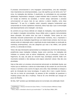 O processo comunicacional é uma linguagem contemporânea, uma das mediações
mais importantes da contemporaneidade, o que não significa que ele tenha uma “cor”
única. As mediações são distintas. E atualmente, na centralidade de uma sociedade
globalizada, fragmentada e desigual, o papel mediador dele é crescente. Talvez hoje,
em função da dinâmica da sociedade, o homem esteja valorizando o processo
comunicacional um pouco mais do que valoriza o próprio trabalho, como disse
Habermas12. “O que foi o trabalho ontem enquanto categoria fundamental para
compreensão do mundo (capitalismo industrial), talvez hoje seja o que a comunicação
está desempenhando como mediação”, cita Sousa.

Ao contrário do que Orozco defende em relação às mediações, mais especificamente
em relação à mediação mercantilista, Sousa reflete sobre o aspecto instrumentalista
dessa colocação. Ele prefere dizer que tudo é mediação. Talvez possa ter uma
dimensão mercantil predominante num determinado momento, mas o importante é
buscar quais são as mediações hegemônicas num determinado contexto. Num de seus
estudos ainda em elaboração sobre o significado da pós-modernidade na construção do
marketing contemporâneo, uma das categorias que mais o faz refletir, com grande
carinho, é a dimensão do tempo.

Talvez não seja interessante operacionalizar as mediações de uma forma tão estanque,
predefinindo essas mediações múltiplas. Quase como caixinhas. As mediações são
múltiplas no contexto onde se estiver trabalhando, pois se pressupõe a busca da
hegemonia. Ou seja, ela pode ser mercantil hoje, tecnológica amanhã. Estão num
movimento constante e não estanque como alguns costumam colocar. Elas são uma
pluralidade.

Hoje se fala sobre um processo comunicacional estruturado na identidade líquida, que
mostra que as referências e valores da modernidade já não existem de uma forma tão
incisiva e normativa como ocorria há alguns anos atrás. Essa identidade se designa a
partir da introdução das novas tecnologias. O sujeito não é mais o sujeito Homem,
mas sim os meios de comunicação. As pessoas já têm condições de questionar a
mudança porque elas são a mudança. Trata-se de uma dimensão que conjuga um
pouco de filosofia.

De fato, Hall13 pondera que identidade parece ter-se tornado uma celebração móvel:



12
   HABERMAS, J. Mudança Estrutural da Esfera Pública. 2a. Ed. Rio de Janeiro: Biblioteca Tempo
Brasileiro, 2003.
13
   HALL, Stuart. A identidade cultural na pós-modernidade. 7a. ed. São Paulo: DP&A, 2003.


                                                                                                 9
 