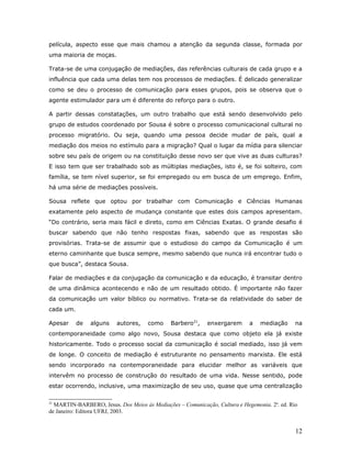 película, aspecto esse que mais chamou a atenção da segunda classe, formada por
uma maioria de moças.

Trata-se de uma conjugação de mediações, das referências culturais de cada grupo e a
influência que cada uma delas tem nos processos de mediações. É delicado generalizar
como se deu o processo de comunicação para esses grupos, pois se observa que o
agente estimulador para um é diferente do reforço para o outro.

A partir dessas constatações, um outro trabalho que está sendo desenvolvido pelo
grupo de estudos coordenado por Sousa é sobre o processo comunicacional cultural no
processo migratório. Ou seja, quando uma pessoa decide mudar de país, qual a
mediação dos meios no estímulo para a migração? Qual o lugar da mídia para silenciar
sobre seu país de origem ou na constituição desse novo ser que vive as duas culturas?
E isso tem que ser trabalhado sob as múltiplas mediações, isto é, se foi solteiro, com
família, se tem nível superior, se foi empregado ou em busca de um emprego. Enfim,
há uma série de mediações possíveis.

Sousa reflete que optou por trabalhar com Comunicação e Ciências Humanas
exatamente pelo aspecto de mudança constante que estes dois campos apresentam.
“Do contrário, seria mais fácil e direto, como em Ciências Exatas. O grande desafio é
buscar sabendo que não tenho respostas fixas, sabendo que as respostas são
provisórias. Trata-se de assumir que o estudioso do campo da Comunicação é um
eterno caminhante que busca sempre, mesmo sabendo que nunca irá encontrar tudo o
que busca”, destaca Sousa.

Falar de mediações e da conjugação da comunicação e da educação, é transitar dentro
de uma dinâmica acontecendo e não de um resultado obtido. É importante não fazer
da comunicação um valor bíblico ou normativo. Trata-se da relatividade do saber de
cada um.

Apesar     de   alguns   autores,    como     Barbero21,    enxergarem      a   mediação      na
contemporaneidade como algo novo, Sousa destaca que como objeto ela já existe
historicamente. Todo o processo social da comunicação é social mediado, isso já vem
de longe. O conceito de mediação é estruturante no pensamento marxista. Ele está
sendo incorporado na contemporaneidade para elucidar melhor as variáveis que
intervêm no processo de construção do resultado de uma vida. Nesse sentido, pode
estar ocorrendo, inclusive, uma maximização de seu uso, quase que uma centralização

21
  MARTIN-BARBERO, Jesus. Dos Meios às Mediações – Comunicação, Cultura e Hegemonia. 2a. ed. Rio
de Janeiro: Editora UFRJ, 2003.


                                                                                              12
 