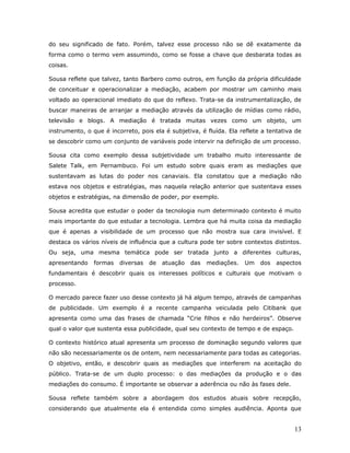 do seu significado de fato. Porém, talvez esse processo não se dê exatamente da
forma como o termo vem assumindo, como se fosse a chave que desbarata todas as
coisas.

Sousa reflete que talvez, tanto Barbero como outros, em função da própria dificuldade
de conceituar e operacionalizar a mediação, acabem por mostrar um caminho mais
voltado ao operacional imediato do que do reflexo. Trata-se da instrumentalização, de
buscar maneiras de arranjar a mediação através da utilização de mídias como rádio,
televisão e blogs. A mediação é tratada muitas vezes como um objeto, um
instrumento, o que é incorreto, pois ela é subjetiva, é fluída. Ela reflete a tentativa de
se descobrir como um conjunto de variáveis pode intervir na definição de um processo.

Sousa cita como exemplo dessa subjetividade um trabalho muito interessante de
Salete Talk, em Pernambuco. Foi um estudo sobre quais eram as mediações que
sustentavam as lutas do poder nos canaviais. Ela constatou que a mediação não
estava nos objetos e estratégias, mas naquela relação anterior que sustentava esses
objetos e estratégias, na dimensão de poder, por exemplo.

Sousa acredita que estudar o poder da tecnologia num determinado contexto é muito
mais importante do que estudar a tecnologia. Lembra que há muita coisa da mediação
que é apenas a visibilidade de um processo que não mostra sua cara invisível. E
destaca os vários níveis de influência que a cultura pode ter sobre contextos distintos.
Ou seja, uma mesma temática pode ser tratada junto a diferentes culturas,
apresentando    formas   diversas   de   atuação   das   mediações.   Um   dos   aspectos
fundamentais é descobrir quais os interesses políticos e culturais que motivam o
processo.

O mercado parece fazer uso desse contexto já há algum tempo, através de campanhas
de publicidade. Um exemplo é a recente campanha veiculada pelo Citibank que
apresenta como uma das frases de chamada “Crie filhos e não herdeiros”. Observe
qual o valor que sustenta essa publicidade, qual seu contexto de tempo e de espaço.

O contexto histórico atual apresenta um processo de dominação segundo valores que
não são necessariamente os de ontem, nem necessariamente para todas as categorias.
O objetivo, então, e descobrir quais as mediações que interferem na aceitação do
público. Trata-se de um duplo processo: o das mediações da produção e o das
mediações do consumo. É importante se observar a aderência ou não às fases dele.

Sousa reflete também sobre a abordagem dos estudos atuais sobre recepção,
considerando que atualmente ela é entendida como simples audiência. Aponta que


                                                                                       13
 