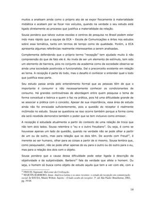 muitos a analisam ainda como o próprio ato de se expor fisicamente à materialidade
midiática e acabam por se focar nos veículos, quando na verdade o seu estudo está
ligado diretamente ao processo que justifica a materialidade da relação.

Sousa pondera que talvez outras escolas e centros de pesquisa no Brasil podem estar
indo mais rápido que a equipe da ECA – Escola de Comunicações e Artes nos estudos
sobre essa temática, tanto em termos de tempo como de qualidade. Porém, a ECA
apresenta algumas referências realmente interessantes a serem analisadas.

Complementa defendendo que o próprio termo “recepção” tem ajudado muito à não
compreensão do que de fato ele é. Ao invés de ser um elemento de estímulo, tem sido
um elemento de barreira, pois no conjunto da academia como da sociedade observa-se
ainda uma sociedade positivista e funcionalista. Daí o preconceito existente em relação
ao tema. A recepção é parte do todo, mas o desafio é conhecer e entender qual o todo
que justifica essa parte.

Seu estudo passa ainda pelo entendimento formal que as pessoas têm de que o
importante é consumir e não necessariamente conhecer os condicionantes de
consumo. Há grandes controvérsias de abordagem entre quem pesquisa o tema de
forma conceitual e teórica e quem o faz na prática, pois há uma dificuldade grande de
se associar a prática com o conceito. Apesar de sua importância, essa área de estudo
ainda não foi enraizada suficientemente, pois a questão do receptor é realmente
incômoda no estudo. Sousa se questiona se isso ocorre também porque a forma como
ela será recebida demonstra também o poder que se tem inclusive como emissor.

A recepção é estudada atualmente a partir do contexto de uma relação de troca que
não tem dois lados. Sousa relembra o “eu e o outro freudiano”. Ou seja, é como se
houvesse apenas um lado da questão, quando na verdade não se pode olhar a partir
de um ou de outro, mas para relação que os dois têm. De acordo com Freud22, é
inerente ao ser humano, olhar para as coisas a partir de si mesmo. Sousa lembra que,
como pesquisador, não se pode olhar apenas do eu para o outro ou do outro para o eu,
mas para a relação dos dois com o objeto.

Sousa pondera que a causa dessa dificuldade pode estar ligada à descrição da
objetividade e da subjetividade. Barbero23 fala da verdade que afeta o homem. Ou
seja, o homem só busca como objeto de estudo aquilo que tem a ver com ele, com a

22
  FREUD, Sigmund. Mal-estar da Civilização.
23
  MARTIN-BARBERO, Jesus. América Latina e os anos recentes: o estudo da recepção em comunicação
social. In SOUSA, Mauro Wilton. Sujeito – O lado oculto do receptor. 3a. ed. São Paulo: Brasiliense, 2002,
pg. 39-68.


                                                                                                         14
 