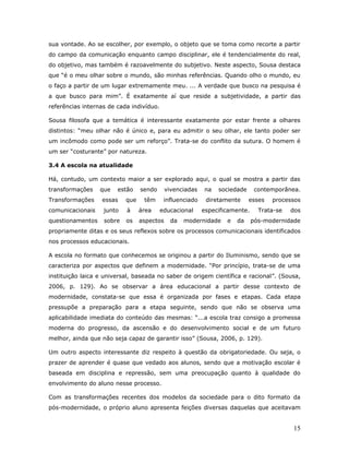 sua vontade. Ao se escolher, por exemplo, o objeto que se toma como recorte a partir
do campo da comunicação enquanto campo disciplinar, ele é tendencialmente do real,
do objetivo, mas também é razoavelmente do subjetivo. Neste aspecto, Sousa destaca
que “é o meu olhar sobre o mundo, são minhas referências. Quando olho o mundo, eu
o faço a partir de um lugar extremamente meu. ... A verdade que busco na pesquisa é
a que busco para mim”. É exatamente aí que reside a subjetividade, a partir das
referências internas de cada indivíduo.

Sousa filosofa que a temática é interessante exatamente por estar frente a olhares
distintos: “meu olhar não é único e, para eu admitir o seu olhar, ele tanto poder ser
um incômodo como pode ser um reforço”. Trata-se do conflito da sutura. O homem é
um ser “costurante” por natureza.

3.4 A escola na atualidade

Há, contudo, um contexto maior a ser explorado aqui, o qual se mostra a partir das
transformações    que   estão    sendo      vivenciadas   na   sociedade      contemporânea.
Transformações    essas    que    têm      influenciado    diretamente     esses   processos
comunicacionais    junto   à     área     educacional     especificamente.     Trata-se   dos
questionamentos    sobre   os    aspectos     da   modernidade    e   da     pós-modernidade
propriamente ditas e os seus reflexos sobre os processos comunicacionais identificados
nos processos educacionais.

A escola no formato que conhecemos se originou a partir do Iluminismo, sendo que se
caracteriza por aspectos que definem a modernidade. “Por princípio, trata-se de uma
instituição laica e universal, baseada no saber de origem científica e racional”. (Sousa,
2006, p. 129). Ao se observar a área educacional a partir desse contexto de
modernidade, constata-se que essa é organizada por fases e etapas. Cada etapa
pressupõe a preparação para a etapa seguinte, sendo que não se observa uma
aplicabilidade imediata do conteúdo das mesmas: “...a escola traz consigo a promessa
moderna do progresso, da ascensão e do desenvolvimento social e de um futuro
melhor, ainda que não seja capaz de garantir isso” (Sousa, 2006, p. 129).

Um outro aspecto interessante diz respeito à questão da obrigatoriedade. Ou seja, o
prazer de aprender é quase que vedado aos alunos, sendo que a motivação escolar é
baseada em disciplina e repressão, sem uma preocupação quanto à qualidade do
envolvimento do aluno nesse processo.

Com as transformações recentes dos modelos da sociedade para o dito formato da
pós-modernidade, o próprio aluno apresenta feições diversas daquelas que aceitavam


                                                                                          15
 