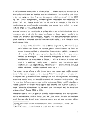 as características educacionais acima expostas: “O jovem pós-moderno quer aplicar
seus conhecimentos no ato, quer ter relação mais emotiva com a matéria, quer que a
escola seja espaço de troca, de prazer, de relacionamento interpessoal” (Sousa, 2006,
pg. 130). Sousa24 complementa, apontando para o imediatismo hoje observado nos
alunos: “Por isso, rejeita aquilo que não se aplica de imediato e não crê nas
possibilidades de transformação prometidas pela escola num período de tempo
bastante longo” (Sousa, 2006, p. 130).

A fim de esclarecer um pouco sobre as razões pelas quais a pós-modernidade vem se
construindo com o advento das novas tecnologias que trazem para o cotidiano das
pessoas uma avalanche de informações, imagens, sons transformando todas as formas
de se aprender e conhecer, Castells25cita Françoise Sabbah, o qual avalia as novas
tendências da mídia:

        “... a nova mídia determina uma audiência segmentada, diferenciada que,
        embora maciça em termos de números, já não é uma audiência de massa em
        termos de simultaneidade e uniformidade da mensagem recebida. A nova mídia
        não é mais mídia de massa no sentido tradicional do envio de um número
        limitado de mensagens a uma audiência homogênea de massa. Devido à
        multiplicidade de mensagens e fontes, a própria audiência torna-se mais
        seletiva.   A audiência      visada    tende    a   escolher   suas    mensagens, assim
        aprofundando sua segmentação, intensificando o relacionamento individual
        entre o emissor e o receptor” (Castells, 2003, pg. 242)..

Essa postura parece reforçar a idéia de que houve uma mudança de padrão quanto à
forma de lidar com o aspecto tempo e espaço. Anteriormente falava-se em estudar e
se preparar para que esse conteúdo fosse aplicado num futuro (próximo ou distante).
Atualmente o aluno busca um conteúdo a ser aplicado de maneira mais imediata, hoje.
Por uma série de fatores econômicos, sociais, culturais, políticos, e até frustrações, as
pessoas parecem não querer mais esperar pelo amanhã. Elas querem fazer aqui e
agora. “No mundo pós-moderno não há tempo para o adiamento, seja dos resultados,
seja da emoção” (Sousa, 2006, p. 130).

Vale refletir se não seria um possível exemplo de atendimento a essa nova postura a
própria formatação e reconhecimento, pelo MEC, dos novos Cursos de Tecnologia no
Brasil. Com duração de dois anos, apresentam como uma de suas premissas básicas

24
   SOUSA, Mauro Wilton. Recepção Mediática e Espaço Público – Novos Olhares. 1a. Ed. São Paulo:
Paulinas, 2006.
25
   CASTELLS, Manuel. A Sociedade em Rede. 1a. Ed. São Paulo: Paz e Terra, 2003.


                                                                                                  16
 