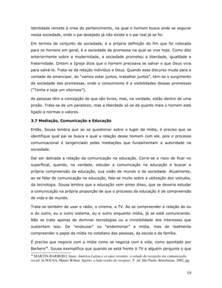 identidade remete à crise do pertencimento, na qual o homem busca onde se segurar
nessa sociedade, onde o pai desejado já não existe e o pai real já se foi.

Em termos de conjunto de sociedade, é a própria definição do fim que foi colocada
para os homens em geral, é a sociedade da promessa na qual se vive hoje. Como dito
anteriormente sobre a modernidade, a sociedade prometeu a liberdade, igualdade e
fraternidade. Ontem a Igreja dizia que o homem precisava se salvar e que Deus viria
para salvá-lo. Trata-se da relação indivíduo e Deus. Quando esse discurso muda para a
vontade de emancipar, do “vamos estar juntos, trabalhar juntos”, tem-se o surgimento
da sociedade das promessas, onde o consumismo é a visibilidades dessas promessas
(“Tenha e seja um vitorioso”).

As pessoas têm a concepção de que são livres, mas, na verdade, estão dentro de uma
prisão. Trata-se de um paradoxo, mas a liberdade só se dá quanto mais o homem está
ligado a normas e valores.

3.7 Mediação, Comunicação e Educação

Então, Sousa lembra que ao se questionar sobre o lugar da mídia, é preciso que se
identifique qual pai se busca e qual a relação desse homem com ele, pois o processo
comunicacional é tangenciado pelas mediações que fundamentam a autoridade na
sociedade.

Daí ser delicada a relação da comunicação na educação. Corre-se o risco de ficar no
superficial, quando, na verdade, estudar a comunicação na educação é buscar a
própria compreensão da educação, sua visão de mundo e de sociedade. Atualmente,
ao se falar de comunicação na educação, fala-se muito sobre a utilização dos veículos,
da tecnologia. Sousa lembra que a educação vem antes disso, que se deveria estudar
a comunicação na própria proporção de que o processo da educação é de compreensão
de vida e de mundo.

Trata-se também de usar o rádio, o cinema, a TV. Ao se compreender a relação do eu
e do outro, eu e outro sistema, eu e outro enquanto mídia, já se está comunicando.
Não se trata apenas de dominar tecnologias ou a invisibilidade dos interesses que
sustentam isso. De “endeusar” ou “endemoniar” a mídia, mas de realmente
compreender o papel da mídia no cotidiano das pessoas, da escola e da família.

É preciso que negocie com a mídia como se negocia com a vida, como apontado por
Barbero28. Sousa exemplifica que quando se está frente à TV e alguém pergunta o que
28
  MARTIN-BARBERO, Jesus. América Latina e os anos recentes: o estudo da recepção em comunicação
social. In SOUSA, Mauro Wilton. Sujeito, o lado oculto do receptor. 3a. ed. São Paulo: Brasiliense, 2002, pg.


                                                                                                          19
 