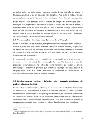 se achou sobre um determinado programa quanto à sua intenção de educar o
telespectador, trata-se de um contexto mais complexo. Para se ler a mídia, é preciso
contextualizar, entender a vida, a sociedade e inclusive o lugar da mídia nesse cenário.

Sousa ressalta seus temores sobre o estudo da relação da comunicação com a
educação, pois, dependendo do contexto no qual se baseia para se fazer a análise, o
resultado obtido pode ser uma visão parcial. Não é possível enxergar o intercâmbio
entre os dois campos se se analisar a área educacional a partir dos valores da vida,
estruturantes, e deixar a análise dos valores acidentais, circunstanciais, contextuais,
de entretenimento, para o âmbito comunicacional.

3.8 Proposta sobre a interface entre Comunicação e Educação

Sousa se considera um ser buscante, sem propostas definitivas sobre como trabalhar a
comunicação na educação. Busca entender o encontro dos dois campos, ao participar
de bancas na faculdade de educação que discute comunicação e bancas na faculdade
de comunicação que discutem educação. Sob esse ponto de vista, Sousa se sente
como um tersus, um mediador.

O entrevistado considera que o trabalho da comunicação seria o de mostrar a
circunstancialidade da sociedade na construção desse eu. Ele defende o estudo dos
processos    comunicacionais     na   educação    como    tentativa   de   ajudar    a   própria
comunicação a entender o processo que sustenta a educação. Ou seja, estudar as
relações entre o eu e o outro, mostrando as dimensões da interatividade da
contemporaneidade para entender mais os processos.



3.9 Desdobramentos Práticos - Reflexões sobre possíveis abordagens de
práticas educomunicativas

Como destacado anteriormente, Adorno29, ao discorrer sobre a influência dos veículos
de comunicação, especialmente o rádio e a televisão, mostrou-os como poderosas
ferramentas de manipulação da burguesia junto às massas, no sentido de incentivá-las
ao consumo em excesso, entre outras finalidades. Essa análise mostrou o lado elitista
desses processos comunicacionais, gerando quase como que um estigma quanto ao
acesso dessas massas a esses veículos em relação á produção de seus conteúdos.



39-68.
29
   ADORNO, Theodor; HORKHEIMER, Max. O Iluminismo como Mistificação de Massa. 7a. Ed. São Paulo:
Paz e Terra, 2000.


                                                                                              20
 