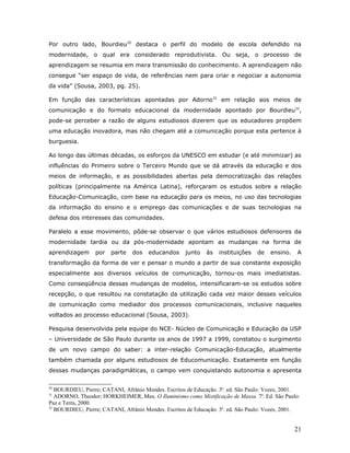 Por outro lado, Bourdieu30 destaca o perfil do modelo de escola defendido na
modernidade, o qual era considerado reprodutivista. Ou seja, o processo de
aprendizagem se resumia em mera transmissão do conhecimento. A aprendizagem não
consegue “ser espaço de vida, de referências nem para criar e negociar a autonomia
da vida” (Sousa, 2003, pg. 25).

Em função das características apontadas por Adorno31 em relação aos meios de
comunicação e do formato educacional da modernidade apontado por Bourdieu32,
pode-se perceber a razão de alguns estudiosos dizerem que os educadores propõem
uma educação inovadora, mas não chegam até a comunicação porque esta pertence à
burguesia.

Ao longo das últimas décadas, os esforços da UNESCO em estudar (e até minimizar) as
influências do Primeiro sobre o Terceiro Mundo que se dá através da educação e dos
meios de informação, e as possibilidades abertas pela democratização das relações
políticas (principalmente na América Latina), reforçaram os estudos sobre a relação
Educação-Comunicação, com base na educação para os meios, no uso das tecnologias
da informação do ensino e o emprego das comunicações e de suas tecnologias na
defesa dos interesses das comunidades.

Paralelo a esse movimento, pôde-se observar o que vários estudiosos defensores da
modernidade tardia ou da pós-modernidade apontam as mudanças na forma de
aprendizagem      por   parte   dos   educandos      junto   às   instituições   de   ensino.    A
transformação da forma de ver e pensar o mundo a partir de sua constante exposição
especialmente aos diversos veículos de comunicação, tornou-os mais imediatistas.
Como conseqüência dessas mudanças de modelos, intensificaram-se os estudos sobre
recepção, o que resultou na constatação da utilização cada vez maior desses veículos
de comunicação como mediador dos processos comunicacionais, inclusive naqueles
voltados ao processo educacional (Sousa, 2003).

Pesquisa desenvolvida pela equipe do NCE- Núcleo de Comunicação e Educação da USP
– Universidade de São Paulo durante os anos de 1997 a 1999, constatou o surgimento
de um novo campo do saber: a inter-relação Comunicação-Educação, atualmente
também chamada por alguns estudiosos de Educomunicação. Exatamente em função
dessas mudanças paradigmáticas, o campo vem conquistando autonomia e apresenta

30
   BOURDIEU, Pierre; CATANI, Afrânio Mendes. Escritos de Educação. 3a. ed. São Paulo: Vozes, 2001.
31
   ADORNO, Theodor; HORKHEIMER, Max. O Iluminismo como Mistificação de Massa. 7a. Ed. São Paulo:
Paz e Terra, 2000.
32
   BOURDIEU, Pierre; CATANI, Afrânio Mendes. Escritos de Educação. 3a. ed. São Paulo: Vozes, 2001.


                                                                                                21
 