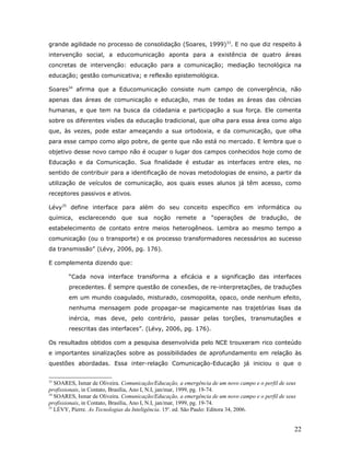 grande agilidade no processo de consolidação (Soares, 1999)33. E no que diz respeito à
intervenção social, a educomunicação aponta para a existência de quatro áreas
concretas de intervenção: educação para a comunicação; mediação tecnológica na
educação; gestão comunicativa; e reflexão epistemológica.

Soares34 afirma que a Educomunicação consiste num campo de convergência, não
apenas das áreas de comunicação e educação, mas de todas as áreas das ciências
humanas, e que tem na busca da cidadania e participação a sua força. Ele comenta
sobre os diferentes visões da educação tradicional, que olha para essa área como algo
que, às vezes, pode estar ameaçando a sua ortodoxia, e da comunicação, que olha
para esse campo como algo pobre, de gente que não está no mercado. E lembra que o
objetivo desse novo campo não é ocupar o lugar dos campos conhecidos hoje como de
Educação e da Comunicação. Sua finalidade é estudar as interfaces entre eles, no
sentido de contribuir para a identificação de novas metodologias de ensino, a partir da
utilização de veículos de comunicação, aos quais esses alunos já têm acesso, como
receptores passivos e ativos.

Lévy35 define interface para além do seu conceito específico em informática ou
química, esclarecendo que sua noção remete a “operações de tradução, de
estabelecimento de contato entre meios heterogêneos. Lembra ao mesmo tempo a
comunicação (ou o transporte) e os processo transformadores necessários ao sucesso
da transmissão” (Lévy, 2006, pg. 176).

E complementa dizendo que:

        “Cada nova interface transforma a eficácia e a significação das interfaces
        precedentes. É sempre questão de conexões, de re-interpretações, de traduções
        em um mundo coagulado, misturado, cosmopolita, opaco, onde nenhum efeito,
        nenhuma mensagem pode propagar-se magicamente nas trajetórias lisas da
        inércia, mas deve, pelo contrário, passar pelas torções, transmutações e
        reescritas das interfaces”. (Lévy, 2006, pg. 176).

Os resultados obtidos com a pesquisa desenvolvida pelo NCE trouxeram rico conteúdo
e importantes sinalizações sobre as possibilidades de aprofundamento em relação às
questões abordadas. Essa inter-relação Comunicação-Educação já iniciou o que o


33
   SOARES, Ismar de Oliveira. Comunicação/Educação, a emergência de um novo campo e o perfil de seus
profissionais, in Contato, Brasília, Ano I, N.I, jan/mar, 1999, pg. 19-74.
34
   SOARES, Ismar de Oliveira. Comunicação/Educação, a emergência de um novo campo e o perfil de seus
profissionais, in Contato, Brasília, Ano I, N.I, jan/mar, 1999, pg. 19-74.
35
   LÉVY, Pierre. As Tecnologias da Inteligência. 15a. ed. São Paulo: Editora 34, 2006.


                                                                                                   22
 