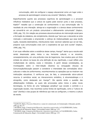 comunicação, além de configurar o espaço educacional como um lugar onde o
        processo de aprendizagem conserve seu encanto” (Barbero, 1996).

Especificamente quanto aos processos cognitivos de aprendizagem e a provável
influência mediadora que a cultura do sujeito pode exercer junto a esse processo,
Kaplún43 ressalta que a construção do conhecimento e sua comunicação são “o
resultado de uma interação: abraça-se a organização e a clareza desse conhecimento
ao convertê-lo em um produto comunicável e efetivamente comunicado” (Kaplun,
1999, pág. 74). Em relação aos processos educomunicativos de intervenção social para
a formação da cidadania, ele complementa, dizendo que “para que o educando se sinta
motivado e estimulado a empreender o esforço de intelectualidade que essa tarefa
supõe, necessita destinatários, interlocutores reais: escrever sabendo que vai ser lido,
preparar suas comunicações orais com a expectativa de que será ouvido” (Kaplun,
1999, pág. 74).

E em suas reflexões sobre a existência desse campo, Huergo44 alerta que a escola está
sendo    desprezada       pelos    meios    e     seu   horizonte    cultural,    e   se   encontra,
conseqüentemente, em uma profunda crise de hegemonia. Isso sinaliza para um forte
embate da cultura na busca de uma definição de seu significado, o qual reflete uma
multiplicidade de valores, vozes e intenções. A partir dessas constatações, as
investigações     sobre     a     inter-relação    (Soares)     ou    conjugação       (Sousa)        da
Comunicação/Educação passam a considerar a intensidade das contradições sócio-
culturais e redes de conformismos, reconhecimentos ou oposições que se mostram nas
instituições educativas. E verifica-se que, de fato, a compreensão sócio-cultural
recorreu à semiótica social, ao interacionismo simbólico, à etnometodologia e à
etnografia,    como    destacado      por   Huergo45.    Ele   aponta     ainda   a   questão     das
alfabetizações múltiplas, as quais são provocadas pelos meios e pelas novas
tecnologias, na forma de uma “pedagogia perpétua” que excede o controle e a
organização escolar, mas reconhece outras fontes de significação, como a “cultura de
casa” (família) e dos grupos de referência que nela se configuram, e mesmo a cultura
da escola.




43
   KAPLÚN, Mario. Processos Educativos e canais de comunicação, in Comunicação e Educação, jan/abr,
1999, pg. 68 a 75.
44
   HUERGO, Jorge. Comunicación/Educación: itinerários transversales, in VALDERRAMA, Carlos.
Comunicación & Educación, Bogotá, Universidad Central, 2000, pg. 3-25.
45
   HUERGO, Jorge. Comunicación/Educación: itinerários transversales, in VALDERRAMA, Carlos.
Comunicación & Educación, Bogotá, Universidad Central, 2000, pg. 3-25.


                                                                                                      25
 