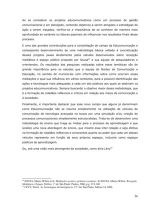 Ao se considerar os projetos educomunicativos como um processo de gestão
comunicacional a ser planejado, contendo objetivos a serem atingidos e estratégias de
ação a serem traçadas, verifica-se a importância de se conhecer de maneira mais
aprofundada as variáveis ou fatores passíveis de influenciar nos resultados finais desse
processo.

E uma das grandes contribuições para a consolidação do campo da Educomunicação e
conseqüente desenvolvimento de uma metodologia básica voltada à concretização
desses projetos passa diretamente pelos estudos desenvolvidos sobre recepção
mediática e espaço público proposto por Sousa46 e sua equipe de pesquisadores e
orientandos. Os resultados das pesquisas realizadas sobre essas temáticas são de
grande importância para os estudos que a equipe do Núcleo de Comunicação e
Educação, no sentido de municiá-los com informações sobre como ocorrem essas
mediações e qual sua influência em vários contextos, para a possível identificação das
ações e tecnologias mais adequadas a cada um dos públicos aos quais se destinam os
projetos educomunicativos. Sempre buscando o objetivo maior dessa metodologia, que
é a formação de cidadãos reflexivos e críticos em relação aos meios de comunicação e
à sociedade.

Finalmente, é importante destacar que esse novo campo que alguns já denominam
como Educomunicação não se resume simplesmente na utilização de veículos de
comunicação de tecnologia avançada na busca por uma simulação e/ou criação de
processos comunicacionais simplesmente estruturalistas. Trata-se de desenvolver uma
metodologia de ensino que traga as mídias para o processo de aprendizagem e que
sinalize uma nova abordagem de ensino, que mostre essa inter-relação e seja efetiva
na formação de cidadãos reflexivos e conscientes quanto ao poder que cada um desses
veículos representa em função de seus próprios espaços, inclusive como espaços
públicos de aprendizagem.

Ou, sob uma visão mais abrangente da sociedade, como diria Lévy47




46
   SOUSA, Mauro Wilton et al. Mediações sociais e práticas escolares. In SOUSA, Mauro Wilton. Recepção
Mediática e Espaço Público. 1a ed. São Paulo: Paulus, 2006, pág. 119-140.
47
   LÉVY, Pierre. As Tecnologias da Inteligência. 15a. Ed. São Paulo: Editora 34, 2006.


                                                                                                    26
 
