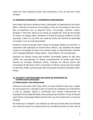 apesar de muitas respostas já terem sido vislumbradas. A nós, só resta dizer: Muito
obrigado!


2) FORMAÇÃO ACADÊMICA / EXPERIÊNCIA PROFISSIONAL


Mauro Wilton de Sousa é professor-titular e pesquisador no Departamento de Cinema,
Rádio e Televisão da Escola de Comunicações e Artes da Universidade de São Paulo.
Atua principalmente com os seguintes temas: Comunicação, Cotidiano, Cultura,
Recepção e Telenovela. Dedica-se ao estudo da recepção dos meios de comunicação
de massa e ao espaço público, sobretudo no âmbito da pesquisa acadêmica em pós-
graduação, a partir de uma linha mais ampla de análise dos sistemas de significação
em imagem e som na contemporaneidade.

Coordena o Grupo de Estudos sobre Práticas de Recepção Midiática da ECA-USP e é
responsável pela publicação da Revista Novos Olhares, cuja qualidade dos artigos
resultou na compilação de alguns dos melhores textos ali disponibilizados, publicado
como “Recepção Mediática e Espaço Público – Novos Olhares”, por ele organizado.

Graduado em Ciências Sociais pela Pontifícia Universidade Católica de São Paulo
(1968), com especialização em Análise Comportamental de Tarefas pelo Centro
Nacional de Formação Profissional (1974), mestrado em Ciências Sociais pela
Universidade de São Paulo (1972) e doutorado em Ciências Sociais pela Universidade
de São Paulo (1986) e pós-doutorado pela Universidade Stendhal de Grenoble (1993),
França.



3) ATUAÇÃO E CONTRIBUIÇÕES NO CAMPO DE INTERFACES DA
   COMUNICAÇÃO/EDUCAÇÃO
3.1 Modernidade e Pós-Modernidade

Professor da ECA desde 1978, Mauro Wilton de Sousa trabalha há dez anos a relação
da comunicação com a educação a partir do recorte das mediações que fundamentam
a área da recepção. Quanto à contribuição para maiores esclarecimentos da
conjugação Comunicação-Educação, Sousa esclarece que coordena o Grupo de Estudos
sobre Práticas de Recepção Midiática da ECA-USP, cujo eixo fundamental é o estudo da
recepção.

Ele lembra que a recepção é uma categoria que até pouco tempo atrás era entendida
sob o ponto de vista de um apassivamento das consciências através da mídia. Ela era



                                                                                  3
 