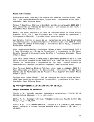 Teses de Doutorado:

Rovilson Robbi Britto. Uma leitura da cibercultura a partir dos Estudos Culturais. 2006.
261 f. Tese (Doutorado em Ciências da Comunicação) - Universidade de São Paulo, .
Orientador: Mauro Wilton de Sousa.

Ronaldo M Castelhano. Diferença e identidade: sentidos em construção. 2006. 203 f.
Tese (Doutorado em Ciências da Comunicação) - Universidade de São Paulo, .
Orientador: Mauro Wilton de Sousa.

Renato Levi Pahim. Alquimistas do Som. O Experimentalismo na Música Popular
Brasileira. 2002. 174 f. Tese (Doutorado em Curso Superior do Audiovisual) -
Universidade de São Paulo, . Orientador: Mauro Wilton de Sousa.

Luiz Signates. A sombra e o avesso da Luz - Apropriação da teoria dual de sociedade
em Habermas para os estudos contemporâneos de comunicação social. 2001. 0 f. Tese
(Doutorado em Ciências da Comunicação) - Universidade de São Paulo, . Orientador:
Mauro Wilton de Sousa.

Maria Luiza Cardinale Baptista. O Sujeito da Escrita e a Trama Comunicacional. 2000. 0
f. Tese (Doutorado em Ciências da Comunicação) - Universidade de São Paulo,
Conselho Nacional de Desenvolvimento Científico e Tecnológico. Orientador: Mauro
Wilton de Sousa.

Lúcio Flávio Spinelli Pinheiro. Contribuições do pensamento psicanalítico de W. R. Bion
para o estudo dos processos sociais de recepção à TV. 2000. 0 f. Tese (Doutorado em
Ciências da Comunicação) - Universidade de São Paulo, Conselho Nacional de
Desenvolvimento Científico e Tecnológico. Orientador: Mauro Wilton de Sousa.

Mario Fernando Gutierrez Olortegui. Televisão, entre o vazio e a sedução. 2000. 0 f.
Tese (Doutorado em Ciências da Comunicação) - Universidade de São Paulo,
Coordenação de Aperfeiçoamento de Pessoal de Nível Superior. Orientador: Mauro
Wilton de Sousa.

Fernando Jesus Giraldo Salinas. O Som Na Telenovela, Articulações Som e Receptor..
1994. Tese (Doutorado em Ciências da Comunicação) - Universidade de São Paulo, .
Orientador: Mauro Wilton de Sousa.


6) PRODUÇÃO LITERÁRIA DE MAURO WILTON DE SOUZA

Artigos publicados em periódicos:

SOUSA, M. W. . Recepção mediática: linguagem de pertencimento. CIENCIAS DE LA
COMUNICACIÓN, São Paulo, v. 02, p. 10-21, 2005.

SOUSA, M. W. . Recepção Televisiva: Mediações Contextuais. Revista da USP, São
Paulo, v. 61, p. 07-15, 2004.

SOUSA, M. W. ; LEITE, Marcelo Henrique ; GIOIELLI, R. L. P. ; MATHIAS, José Ronaldo
Alonso . Mediações e Práticas Escolares. REVISTA NOVOS OLHARES, SÃO PAULO, v.
12, 2003.



                                                                                     31
 