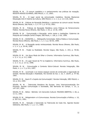 SOUSA, M. W. . O comum mediático e o pertencimento nas práticas de recepção.
REVISTA NOVOS OLHARES, SÃO PAULO, v. 11, 2003.

SOUSA, M. W. . O lugar social da comunicação mediática. Revista Mackenzie
Eduacação Arte E História da Cultura, SÃO PAULO, v. 2, n. 2, p. 111-119, 2002.

SOUSA, M. W. . Práticas de Recepção Mediática: o pertencer ao comum social. Revista
Novos Olhares, São Paulo, v. 3, n. nº 7, p. 47-53, 2001.

SOUSA, M. W. . Práticas de Recepção Mediática como Práticas de Pertencimento
Público. Revista Novos Olhares, São Paulo, n. 03, p. 12-30, 1999.

SOUSA, M. W. . Comunicação e Educação: entre meios e mediações. Cadernos de
Pesquisa da Fundação Carlos Chagas, São Paulo, v. 106, p. 2-26, 1999.

SOUSA, M. W. ; SIGNATES, L. . Bibliografia Comentada: Esfera Pública e Comunicação.
Revista Novos Olhares, São Paulo, v. 1, n. 3, p. 50-55, 1999.

SOUSA, M. W. . A Recepção sendo reinterpretada. Revista Novos Olhares, São Paulo,
v. 1, n. 1, p. 39-46, 1998.

SOUSA, M. W. . Ficção ou Realidade. Revista Vogue, São Paulo, n. 243, p. 78-82,
1998.

SOUSA, M. W. . Um Novo Modo de Olhar o Cinema. Informativo Summus, São Paulo,
v. 3, n. 11, p. 2-2, 1998.

SOUSA, M. W. . O Lugar Social da TV na Inglaterra. Informativo Summus, São Paulo,
v. 3, n. 11, p. 12-12, 1998.

SOUSA, M. W. . Comunicação e Contexto Sócio-Cultural. Revista Integração, São
Paulo, v. I, n. 7, p. 8-9, 1997.

SOUSA, M. W. . Juventude e os nossos espaços sociais de construção e negociação de
sentido. Revista Educação e Realidade, Rio Grande do Sul, v. 22, n. 2S/97, p. 47-58,
1997.

SOUSA, M. W. . Quem É o Sujeito da Comunicação?. Revista Interação, SÃO PAULO, v.
12, p. 8-8, 1995.

SOUSA, M. W. . Telenovela Brasileira Na Europa: Uma Internacionalização Em
Processo. Revista Comunicação e Sociedade, São Bernardo do Campo, v. 21, p.
147-167, 1994.

SOUSA, M. W. . Belize - Belindia: Um Genocidio Cultural. PAGINAS ABERTAS, n. 66, p.
11-11, 1991.

SOUSA, M. W. . Wittgeinstein e A Comunicacao. Revista Comunicação e Política, v. 10,
p. 207-211, 1991.

SOUSA, M. W. . Sedução e Subversão na Telenovela de Cada Dia. Agenda Escolar
Salesiana, São Paulo, v. 1, p. 1-1, 1989.




                                                                                 32
 