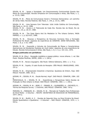 SOUSA, M. W. . Igreja e Sociedade: Um Posicionamento Controvertido Quanto Aos
Meios de Comunicação. Revista Simpósios Em Comunicações e Artes, São Paulo, v. 1,
p. 13-23, 1989.

SOUSA, M. W. . Meios de Comunicacao Social e Transicao Democratica: um caminho
de várias mãos. Revista Pastoral, São Paulo, n. 144, p. 13-21, 1989.

SOUSA, M. W. . Uma Semana Com Televisao. Ucbc União Católica de Comunicação,
São Paulo, p. 10-12, 1988.
SOUSA, M. W. . Jovens e A Telenovela de Cada Dia. Revista Aec do Brasil, Rio de
Janeiro, v. 64, p. 26-37, 1988.

SOUSA, M. W. . The Soap Opera And Its Mediation In The Urbans Centers. MAIN
PAPERS, v. 1, p. 623-637, 1988.

SOUSA, M. W. . Situacao e Perspectiva de Recursos Humanos Para a Formação
Profissional No Brasil: aspectos da experiência do CENAFOR. SERIE REFLEXOES, São
Paulo, v. 8, p. 1-10, 1980.

SOUSA, M. W. . Exposicão a Veículos de Comunicação de Massa e Caracteristicas
Aspiracionais de Estudantes Paulistas de nível médio: aspectos de uma experiência de
Estudo. Revista Comunicacoes E Artes, São Paulo, v. 8, n. 4, p. 101-121, 1979.
Artigos publicados em periódicos:

SOUSA, M. W. (Org.) . Recepção mediática e espaço público: novos olhares. 1. ed. São
Paulo: Edições Paulinas; SEPAC, 2006. v. 1. 246 p.

SOUSA, M. W. . Novas Linguagens. São Paulo: Editora Salesiana, 2001. v. 1. 71 p.

SOUSA, M. W. . Sujeito, O Lado Oculto do Receptor. SÃO PAULO: BRASILIENSE, 1995.
231 p.

SOUSA, M. W. . Empresariado Industrial e Imprensa: Questoes de Ontem, Hoje. SAO
PAULO: FGV/SP, 1989. 101 p.

AISSAR, M. ; SOUSA, M. W. . Escola Normal, Hoje?. SAO PAULO: CENAFOR, 1984. 102
p.
PRESCIVALLE, O. ; SOUSA, M. W. . Experiências e Perspectivas Sobre Escolas de
Produção no Meio Urbano no Brasil. SAO PAULO: CENAFOR, 1982. v. 1. 240 p.

AISSAR, M. ; SOUSA, M. W. ; BORI, C. ; PRANDI, R. ; GUIMARÃES, H. ; PACHECO, R. .
Técnica de Pesquisa Survey - 3 Volumes. SAO PAULO: CENAFOR, 1980. 734 p.

MARIANI, N. ; MARQUES, W. ; SOUSA, M. W. . Mercado de Trabalho Para Profissionais
de Nível Medio - 2 Volumes -. RECIFE: SECRETARIA DE EDUCACAO DE PERNAMBUCO,
1977. 244 p.

SOUSA, M. W. ; BLASI, A. C. . Escolas de Segundo Grau na Área Primária No Brasil:
Estudo Quantitativo e Qualitativo - 4 Volumes -. SAO PAULO: CENAFOR, 1974. v. 1.
422 p.




                                                                                   33
 