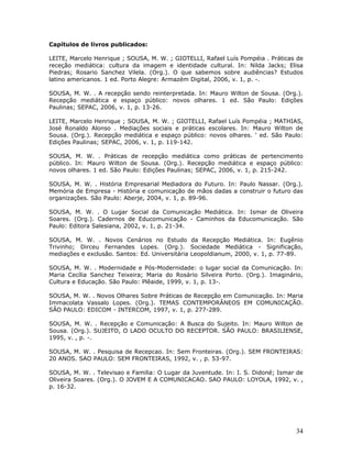 Capítulos de livros publicados:

LEITE, Marcelo Henrique ; SOUSA, M. W. ; GIOTELLI, Rafael Luís Pompéia . Práticas de
receção mediática: cultura da imagem e identidade cultural. In: Nilda Jacks; Elisa
Piedras; Rosario Sanchez Vilela. (Org.). O que sabemos sobre audiências? Estudos
latino americanos. 1 ed. Porto Alegre: Armazém Digital, 2006, v. 1, p. -.

SOUSA, M. W. . A recepção sendo reinterpretada. In: Mauro Wilton de Sousa. (Org.).
Recepção mediática e espaço público: novos olhares. 1 ed. São Paulo: Edições
Paulinas; SEPAC, 2006, v. 1, p. 13-26.

LEITE, Marcelo Henrique ; SOUSA, M. W. ; GIOTELLI, Rafael Luís Pompéia ; MATHIAS,
José Ronaldo Alonso . Mediações sociais e práticas escolares. In: Mauro Wilton de
Sousa. (Org.). Recepção mediática e espaço público: novos olhares. ' ed. São Paulo:
Edições Paulinas; SEPAC, 2006, v. 1, p. 119-142.

SOUSA, M. W. . Práticas de recepção mediática como práticas de pertencimento
público. In: Mauro Wilton de Sousa. (Org.). Recepção mediática e espaço público:
novos olhares. 1 ed. São Paulo: Edições Paulinas; SEPAC, 2006, v. 1, p. 215-242.

SOUSA, M. W. . História Empresarial Mediadora do Futuro. In: Paulo Nassar. (Org.).
Memória de Empresa - História e comunicação de mãos dadas a construir o futuro das
organizações. São Paulo: Aberje, 2004, v. 1, p. 89-96.

SOUSA, M. W. . O Lugar Social da Comunicação Mediática. In: Ismar de Oliveira
Soares. (Org.). Cadernos de Educomunicação - Caminhos da Educomunicação. São
Paulo: Editora Salesiana, 2002, v. 1, p. 21-34.

SOUSA, M. W. . Novos Cenários no Estudo da Recepção Mediática. In: Eugênio
Trivinho; Dirceu Fernandes Lopes. (Org.). Sociedade Mediática - Significação,
mediações e exclusão. Santos: Ed. Universitária Leopoldianum, 2000, v. 1, p. 77-89.

SOUSA, M. W. . Modernidade e Pós-Modernidade: o lugar social da Comunicação. In:
Maria Cecília Sanchez Teixeira; Maria do Rosário Silveira Porto. (Org.). Imaginário,
Cultura e Educação. São Paulo: Plêaide, 1999, v. 1, p. 13-.

SOUSA, M. W. . Novos Olhares Sobre Práticas de Recepção em Comunicação. In: Maria
Immacolata Vassalo Lopes. (Org.). TEMAS CONTEMPORÂNEOS EM COMUNICAÇÃO.
SÃO PAULO: EDICOM - INTERCOM, 1997, v. 1, p. 277-289.

SOUSA, M. W. . Recepção e Comunicação: A Busca do Sujeito. In: Mauro Wilton de
Sousa. (Org.). SUJEITO, O LADO OCULTO DO RECEPTOR. SÃO PAULO: BRASILIENSE,
1995, v. , p. -.

SOUSA, M. W. . Pesquisa de Recepcao. In: Sem Fronteiras. (Org.). SEM FRONTEIRAS:
20 ANOS. SAO PAULO: SEM FRONTEIRAS, 1992, v. , p. 53-97.

SOUSA, M. W. . Televisao e Familia: O Lugar da Juventude. In: I. S. Didoné; Ismar de
Oliveira Soares. (Org.). O JOVEM E A COMUNICACAO. SAO PAULO: LOYOLA, 1992, v. ,
p. 16-32.




                                                                                 34
 