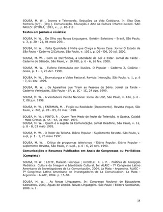 SOUSA, M. W. . Jovens e Telenovela, Seduções da Vida Cotidiana. In: Elza Dias
Pacheco (org). (Org.). Comunicação, Educação e Arte na Cultura Infanto-Juvenil. SAO
PAULO: LOYOLA, 1991, v. , p. 85-111.
Textos em jornais e revistas:

SOUSA, M. W. . De Olho nas Novas Linguagens. Boletim Salesiano - Brasil, São Paulo,
v. 3, p. 20 - 21, 01 maio 2001.

SOUSA, M. W. . Falta Qualidade à Mídia que Chega a Nossa Casa. Jornal O Estado de
São Paulo - Caderno 2/Cultura, São Paulo, v. 1031, p. D6 - D6, 30 jul. 2000.

SOUSA, M. W. . Com os Eletrônicos, a Liberdade de Ser e Estar. Jornal da Tarde -
Caderno de Sábado, São Paulo, v. 10.780, p. 6 - 6, 26 fev. 2000.

SOUSA, M. W. . Euforia Estimulada por Ilusões. O Popular - Caderno 2, Goiânia -
Goiás, p. 1 - 1, 26 dez. 1999.

SOUSA, M. W. . Dramaturgia e Vídeo Pastoral. Revista Interação, São Paulo, v. 1, p. 6
- 7, 01 dez. 1999.

SOUSA, M. W. . Os Aparelhos que Tiram as Pessoas do Sério. Jornal da Tarde -
Caderno Variedades, São Paulo - SP, p. 1C - 1C, 24 ago. 1999.

SOUSA, M. W. . A Verdadeira Paixão Nacional. Jornal da USP, São Paulo, v. 434, p. 6 -
7, 08 jun. 1998.

SOUSA, M. W. ; FAERMAN, M. . Ficção ou Realidade (Depoimento). Revista Vogue, São
Paulo, v. 243, p. 78 - 83, 01 mar. 1998.

SOUSA, M. W. ; PINTO, P. . Quem Tem Medo do Poder da Televisão. A Gazeta, Cuiabá
- Mato Grosso, p. 4A - 4A, 31 mar. 1997.
SOUSA, M. W. . Quem é o sujeito da Comunicação. Jornal Deadline, São Paulo, v. 12,
p. 8 - 8, 03 maio 1995.

SOUSA, M. W. . O Poder da Telinha. Diário Popular - Suplemento Revista, São Paulo, v.
supl, p. 1 - 1, 25 maio 1992.

SOUSA, M. W. . Crítica de programas televisivos - Diário Popular. Diário Popular -
suplemento Revista, São Paulo, v. supl., p. 6 - 6, 20 nov. 1990.
Comunicações e Resumos Publicados em Anais de Congressos ou Periódicos
(Completo)

SOUSA, M. W. ; LEITE, Marcelo Henrique ; GIOIELLI, R. L. P. . Práticas de Recepção
Mediática: Cultura da Imagem e Identidade Cultural. In: ALAIC - 7º Congresso Latino
Americano de Investigadores de La Comunicación, 2004, La Plata - Argentina. ALAIC -
7º Congresso Latino Americano de Investigadores de La Comunicación. La Plata -
Argentina : ALAIC, 2004. p. 15-30.

SOUSA, M. W. . As Novas Linguagens. In: Congresso Nacional de Educadores
Salesianos, 2000, Águas de Lindóia. Novas Linguagens. São Paulo : Editora Salesianas,
2000. v. 1.



                                                                                  35
 