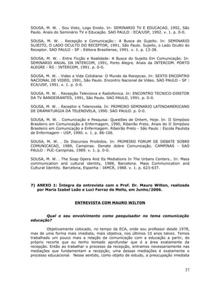 SOUSA, M. W. . Sou Visto, Logo Existo. In: SEMINARIO TV E EDUCACAO, 1992, São
Paulo. Anais do Seminário TV e Educação. SAO PAULO : ECA/USP, 1992. v. 1. p. 0-0.

SOUSA, M. W. . Recepção e Comunicação:: A Busca do Sujeito. In: SEMINARIO
SUJEITO, O LADO OCULTO DO RECEPTOR, 1991, São Paulo. Sujeito, o Lado Oculto do
Receptor. SAO PAULO - SP : Editora Brasiliense, 1991. v. 1. p. 13-38.

SOUSA, M. W. . Entre Ficção e Realidade: A Busca do Sujeito Em Comunicação. In:
SEMINARIO ANUAL DA INTERCOM, 1991, Porto Alegre. Anais da INTERCOM. PORTO
ALEGRE - RS : INTERCOM, 1991. p. 0-0.

SOUSA, M. W. . Video e Vida Cotidiana: O Mundo da Recepcao. In: SEXTO ENCONTRO
NACIONAL DE VIDEO, 1991, São Paulo. Encontro Nacional de Vídeo. SAO PAULO - SP :
ECA/USP, 1991. v. 1. p. 0-0.

SOUSA, M. W. . Recepção Televisiva e Radiofonica. In: ENCONTRO TECNICO-DIRETOR
DA TV BANDEIRANTES, 1991, São Paulo. SAO PAULO, 1991. p. 0-0.

SOUSA, M. W. . Receptor e Telenovela. In: PRIMEIRO SEMINARIO LATINOAMERICANO
DE DRAMATURGIA DA TELENOVELA, 1990. SAO PAULO. p. 0-0.

SOUSA, M. W. . Comunicação e Pesquisa: Questões de Ontem, Hoje. In: II Simpósio
Brasileiro em Comunicação e Enfermagem, 1990, Ribeirão Preto. Anais do II Simpósio
Brasileiro em Comunicação e Enfermagem. Ribeirão Preto - São Paulo : Escola Paulista
de Enfermagem - USP, 1990. v. 1. p. 86-106.

SOUSA, M. W. . Os Discursos Proibidos. In: PRIMEIRO FORUM DE DEBATE SOBRE
COMUNICACAO, 1989, Campinas. Denate dobre Comunicação. CAMPINAS - SAO
PAULO : PUC-Campinas, 1989. v. 1. p. 0-0.

SOUSA, M. W. . The Soap Opera And Its Mediations In The Urbans Centers.. In: Mass
communication and cultural identity, 1988, Barcelona. Mass Communication and
Cultural Identity. Barcelona, Espanha : IAMCR, 1988. v. 1. p. 623-637.



7) ANEXO 1: Íntegra da entrevista com o Prof. Dr. Mauro Wilton, realizada
   por Maria Izabel Leão e Luci Ferraz de Mello, em Junho/2006.


                       ENTREVISTA COM MAURO WILTON


       Qual o seu envolvimento como pesquisador no tema comunicação
educação?

         Objetivamente colocado, no tempo da ECA, onde sou professor desde 1978,
mas de uma forma mais imediata, mais objetiva, nos últimos 10 anos talvez. Temos
trabalhado um pouco mais a relação da comunicação com a educação a partir, do
próprio recorte que eu tenho tentado aprofundar que é a área exatamente da
recepção. Então ao trabalhar o processo da recepção, entramos necessariamente nas
mediações que fundamentam a recepção, uma dessas mediações é exatamente o
processo educacional. Nesse sentido, como objeto de estudo, a preocupação imediata



                                                                                 37
 