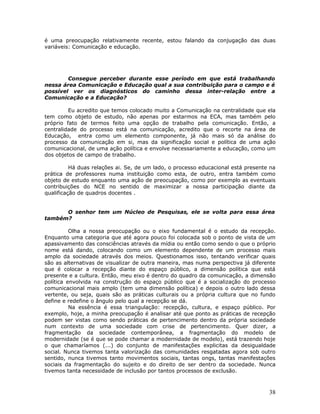é uma preocupação relativamente recente, estou falando da conjugação das duas
variáveis: Comunicação e educação.




        Consegue perceber durante esse período em que está trabalhando
nessa área Comunicação e Educação qual a sua contribuição para o campo e é
possível ver os diagnósticos do caminho dessa inter-relação entre a
Comunicação e a Educação?

         Eu acredito que temos colocado muito a Comunicação na centralidade que ela
tem como objeto de estudo, não apenas por estarmos na ECA, mas também pelo
próprio fato de termos feito uma opção de trabalho pela comunicação. Então, a
centralidade do processo está na comunicação, acredito que o recorte na área de
Educação, entra como um elemento componente, já não mais só da análise do
processo da comunicação em si, mas da significação social e política de uma ação
comunicacional, de uma ação política e envolve necessariamente a educação, como um
dos objetos de campo de trabalho.

          Há duas relações ai. Se, de um lado, o processo educacional está presente na
prática de professores numa instituição como esta, de outro, entra também como
objeto de estudo enquanto uma ação de preocupação, como por exemplo as eventuais
contribuições do NCE no sentido de maximizar a nossa participação diante da
qualificação de quadros docentes .


      O senhor tem um Núcleo de Pesquisas, ele se volta para essa área
também?

          Olha a nossa preocupação ou o eixo fundamental é o estudo da recepção.
Enquanto uma categoria que até agora pouco foi colocada sob o ponto de vista de um
apassivamento das consciências através da mídia ou então como sendo o que o próprio
nome está dando, colocando como um elemento dependente de um processo mais
amplo da sociedade através dos meios. Questionamos isso, tentando verificar quais
são as alternativas de visualizar de outra maneira, mas numa perspectiva já diferente
que é colocar a recepção diante do espaço público, a dimensão política que está
presente e a cultura. Então, meu eixo é dentro do quadro da comunicação, a dimensão
política envolvida na construção do espaço público que é a socialização do processo
comunicacional mais amplo (tem uma dimensão política) e depois o outro lado dessa
vertente, ou seja, quais são as práticas culturais ou a própria cultura que no fundo
define e redefine o ângulo pelo qual a recepção se dá.
          Na essência é essa triangulação: recepção, cultura, e espaço público. Por
exemplo, hoje, a minha preocupação é analisar até que ponto as práticas de recepção
podem ser vistas como sendo práticas de pertencimento dentro da própria sociedade
num contexto de uma sociedade com crise de pertencimento. Quer dizer, a
fragmentação da sociedade contemporânea, a fragmentação do modelo de
modernidade (se é que se pode chamar a modernidade de modelo), está trazendo hoje
o que chamaríamos (...) do conjunto de manifestações explicitas da desigualdade
social. Nunca tivemos tanta valorização das comunidades resgatadas agora sob outro
sentido, nunca tivemos tanto movimentos sociais, tantas ongs, tantas manifestações
sociais da fragmentação do sujeito e do direito de ser dentro da sociedade. Nunca
tivemos tanta necessidade de inclusão por tantos processos de exclusão.



                                                                                   38
 
