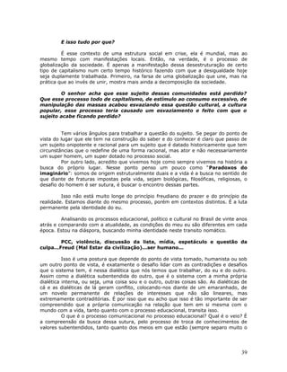 E isso tudo por que?

         É esse contexto de uma estrutura social em crise, ela é mundial, mas ao
mesmo tempo com manifestações locais. Então, na verdade, é o processo de
globalização da sociedade. É apenas a manifestação dessa desestruturação de certo
tipo de capitalismo num certo tempo histórico fazendo com que a desigualdade hoje
seja duplamente trabalhada. Primeiro, na farsa de uma globalização que une, mas na
prática que ao invés de unir, mostra mais ainda a decomposição da sociedade.

        O senhor acha que esse sujeito dessas comunidades está perdido?
Que esse processo todo de capitalismo, de estímulo ao consumo excessivo, de
manipulação das massas acabou esvaziando essa questão cultural, a cultura
popular, esse processo teria causado um esvaziamento e feito com que o
sujeito acabe ficando perdido?


         Tem vários ângulos para trabalhar a questão do sujeito. Se pegar do ponto de
vista do lugar que ele tem na construção do saber e do conhecer é claro que passo de
um sujeito onipotente e racional para um sujeito que é datado historicamente que tem
circunstâncias que o redefine de uma forma racional, mas ator e não necessariamente
um super homem, um super dotado no processo social.
         Por outro lado, acredito que vivemos hoje como sempre vivemos na história a
busca do próprio lugar. Nesse ponto penso um pouco como “Paradoxos do
imaginário”: somos de origem estruturalmente duais e a vida é a busca no sentido de
que diante de fraturas impostas pela vida, sejam biológicas, filosóficas, religiosas, o
desafio do homem é ser sutura, é buscar o encontro dessas partes.

         Isso não está muito longe do princípio freudiano do prazer e do princípio da
realidade. Estamos diante do mesmo processo, porém em contextos distintos. É a luta
permanente pela identidade do eu.

         Analisando os processos educacional, político e cultural no Brasil de vinte anos
atrás e comparando com a atualidade, as condições do meu eu são diferentes em cada
época. Estou na diáspora, buscando minha identidade neste transito nomático.

         PCC, violência, discussão da lista, mídia, espetáculo e questão da
culpa...Freud (Mal Estar da civilização)...ser humano...

          Isso é uma postura que depende do ponto de vista tomado, humanista ou sob
um outro ponto de vista, é exatamente o desafio lidar com as contradições e desafios
que o sistema tem, é nessa dialética que nós temos que trabalhar, do eu e do outro.
Assim como a dialética subentendida do outro, que é o sistema com a minha própria
dialética interna, ou seja, uma coisa sou e o outro, outras coisas são. As dialéticas de
cá e as dialéticas de lá geram conflito, colocando-nos diante de um emaranhado, de
um novelo permanente de relações de interesses que não são lineares, mas
extremamente contraditórias. É por isso que eu acho que isso é tão importante de ser
compreendido que a própria comunicação na relação que tem em si mesma com o
mundo com a vida, tanto quanto com o processo educacional, transita isso.
          O que é o processo comunicacional no processo educacional? Qual é o veio? É
a compreensão da busca dessa sutura, pelo processo de troca de conhecimentos de
valores subentendidos, tanto quanto dos meios em que estão (sempre separo muito o




                                                                                      39
 