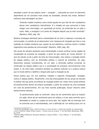 estudada a partir do seu próprio nome – recepção - , colocando-se como um elemento
dependente de um processo mais amplo da sociedade, através dos meios. Barbero 2
esclarece essa abordagem ao dizer:

        “Entendo modelo mecânico como sendo aquele em que não há nem verdadeiros
        atores nem verdadeiros intercâmbios. É o modelo em que comunicar é fazer
        chegar uma informação, um significado já pronto, já construído de um pólo a
        outro. Nele, a recepção é um ponto de chegada daquilo que já está concluído”.
        (Barbero, 2002, pág. 40)

Barbero prossegue alertando para a necessidade de se rever e repensar o processo de
comunicação, no sentido de se desenvolver uma “pesquisa de recepção que leve a uma
explosão do modelo mecânico que, apesar da era eletrônica, continua sendo o modelo
hegemônico dos estudos de comunicação” (Barbero, 2002, pág. 40).

Seu grupo de estudos questiona essa interpretação e busca verificar outras opções de
visualização do processo da recepção, a partir do que chama de “novos olhares”. O
eixo de estudo se dá a partir da área de Comunicação, mas coloca a recepção diante
do espaço público, com as dimensões política e cultural ali presentes. Ou seja,
desenvolve estudos considerando, de um lado, a dimensão política envolvida na
construção do espaço público que é a socialização do processo comunicacional mais
amplo. E, de outro lado, considera também as práticas culturais ou a própria cultura
que no fundo define e redefine o ângulo pelo qual a recepção se dá.

Sousa explica que, em sua essência, trabalha a seguinte triangulação: recepção,
cultura e espaço público. Atualmente, uma das preocupações de seu grupo de estudos
é analisar até que ponto as práticas de recepção podem ser vistas como sendo práticas
de pertencimento dentro da própria sociedade, a partir do contexto de uma sociedade
em crise de pertencimento. Em sua mais recente publicação, Sousa3 discorre sobre
pertencimento dizendo:

        “O pertencimento pode se confundir: deixa de ser sentimento para se traduzir
        em ação; deixa de ser sentimento para ser prática, e é por esse caminho que a
        identidade se revela e o sujeito se torna ator. Ser sujeito não se restringe nem
        se confunde com a individualidade, com a definição de “um esforço para unir os


2
  MARTIN-BARBERO, Jesus. América Latina e os anos recentes: o estudo da recepção em comunicação
social. In SOUSA, Mauro Wilton. Sujeito – O lado oculto do receptor. 3a. ed. São Paulo: Brasiliense, 2002,
pg. 39-68.
3
  SOUSA, Mauro Wilton de. Recepção Mediática e Espaço Público – Novos Olhares. 1a. ed. São Paulo:
Paulinas, 2006.


                                                                                                             4
 