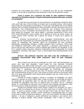 processo da comunicação dos meios) e o resultante que são os dois trabalhando
juntos, e no fim são os parâmetros que sustentam os dois como distintos e iguais.

        Como o senhor vê a presença da mídia na vida cotidiana? Produz,
reproduz ou dinamiza valores, crenças sentimentos preconceitos que circulam
na sociedade?

          Eu acho bom que seria bom se nós tivéssemos um parâmetro categórico final,
único para tudo isso, como se fosse um chapéu que eu pudesse colocar para explicar
qual o lugar da comunicação na sociedade, eu acho que a sociedade não é uma cabeça
definida, ela é a própria contradição da vida, da história. Ela tem estruturas que se re-
estruturam, tem configurações que se modificam, tem mudança como elemento
central de seu eixo. O processo comunicacional não tem um chapéu específico para
essa cabeça em mutação. Tem vários papéis, o processo educacional é meio numa
linha instrumentalizada, nesse sentido, ele é agente de busca de outras coisas, de
outros valores. Num momento ele é agente de reforço e noutro ele é agente de
mudança.
          O processo comunicacional é uma linguagem contemporânea, uma das
mediações mais importantes da contemporaneidade (não significa que ele tem uma cor
única), as mediações são distintas, agora na centralidade de uma sociedade
globalizada, fragmentada, desigual, o papel mediador dele é crescente. Talvez hoje
nós estejamos valorizando, como disse Habermas, o processo comunicacional um
pouco mais do que valorizamos o próprio trabalho pela dinâmica da sociedade. O que
foi o trabalho ontem enquanto categoria fundamental para compreensão do mundo
(capitalismo industrial) seja agora o que a comunicação está desempenhando como
mediação.

       Orozco: não podemos esquecer que hoje uma das mediações é a
mediação mercantilista feita pelas empresas. Você vê essa mediação
também?

          Esse conceito que ele usa de mediação eu acho muito instrumentalizado, eu
prefiro que tudo seja mediação. Talvez possa ter uma dimensão mercantil
predominante num determinado momento, mas o importante é buscar quais são as
mediações hegemônicas num tempo dado, num contexto dado. Estou trabalhando num
texto sobre o significado da pós-modernidade na construção do marketing
contemporâneo, uma das categorias que mais me assusta e que eu tenho trabalhado
não necessariamente porque eu quis, mas porque os meus alunos me provocam sobre
isso e eu estou alimentando meus alunos para trabalhar isso com muito carinho, é a
dimensão do tempo.
          Quando se começa resgatar o tempo e a imagem em Heildelger, em Santo
Agostinho, quando um aluno reflete sobre o lugar do tempo na construção da mídia e
na construção do significado desta na vida das pessoas, discute também sobre a
sociedade da velocidade. Isso tem um objetivo que, na prática, não se consegue
atingir. É a contradição do mal-estar, pois o homem não consegue acompanhar o que
ele mesmo busca. Então percebemos a importância de mediações como esta.
          Gostaria de entender talvez menos fatos e objetos nos processos. Eu vejo a
mediação não no contexto de um tersus, de estar entre mim e a mídia, entre mim e
você... é como se quisesse chegar a meu pai pela minha mãe. Ela seria então um
tersus. Não trabalho esse conceito, mesmo admitindo a possibilidade dele. Eu estou
muito mais na linha de Raymond Williams – que num certo sentido vislumbra também
Barbero – de que a mediação é aquele diferencial nas relações e que explica como
diferença a própria relação. Pode parecer complicado, mas é mais ou menos o



                                                                                      40
 