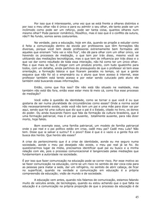 Por isso que é interessante, uma vez que se está frente a olhares distintos e
por isso o meu olhar não é único e para eu admitir o seu olhar, ele tanto pode ser um
incômodo como pode ser um reforço, pode ser tanta coisa, quantos olhares num
mesmo olhar? Pode parecer romântico, filosófico, mas é isso que é o conflito da sutura,
não?! No fundo, somos seres costurantes.

         Na verdade, para a educação, hoje em dia, quando se propõe a estudar como
é feita a comunicação dentro da escola por professores que têm formações tão
diversas, porque você tem desde professores extremamente bem formados até
aqueles que ensinam “nóis vai e nóis fica”, não dá para olhar com um olhar único, vai
havendo os processos de mediação, o que tem por trás disso, mesmo você se
utilizando das mediações tecnológicas, mas o que tem de influencia por trás disso e o
que vai dar como resultado de toda essa interação, não há como ter um único olhar.
Mas o que mais se faz, é chegar com um produto pronto, com tudo igualzinho para
todos, com um detalhe, ainda partimos do pressuposto de que o professor só tem essa
orientação, a formação básica e que ficaram parados no tempo, só que a gente
esquece que não foi só o empresário ou o aluno que teve acesso à internet, esse
professor também está tendo acesso e por estar sendo cutucado pelo aluno ele
também está buscando essas informações.

        Então, como que fica isso? Ele não está tão situado na realidade, mas
também não está tão fora, então esse estar meio lá meio cá, como fica esse processo
de mediação?

         Você volta à questão da identidade, como se tornar o que você é ou que
gostaria de ser numa pluralidade de circunstâncias como essas? Onde a norma social
não necessariamente existe, onde você não tem um pai e uma mãe para dizer vai por
aqui, sendo que há uma cultura que diz que o pai é o Estado, citado no livro, os donos
do poder. Ou ainda buscando Faoro que fala da formação da cultura brasileira, que é
uma formação patriarcal, mas é um pai ausente, totalmente ausente, para não dizer
morto, hoje falido.

        Bom exemplo esse, uma família patriarcal, um modelo de família patriarcal
onde o pai real e o pai político estão em crise, cadê meu pai? Cadê meu Lula? Não
tem. Disse que ia salvar e sumiu? E o povo? Esse é que é o vazio e a gente fica em
busca dos heróis. Que heróis são esses?

A crise do pertencimento que é a crise de identidade, aonde eu me seguro numa
sociedade, aonde o meu pai desejado não existe, o meu pai real já se foi. Ao
questionarmos lugar da mídia, precisamos identificar qual pai eu busco e a minha
relação com ele, pois o processo comunicacional é tangenciado pelas mediações que
fundamentam a autoridade na sociedade.

É por isso que fazer comunicação na educação pode se correr risco. Por esse motivo ao
se fazer comunicação na educação, corre-se um risco no sentido de dar coca-cola para
as pessoas para matar a sede, dar um refrigério, no sentido de abrir cabeça, de ficar
no superficial, quando na verdade a comunicação em educação é a própria
compreensão da educação; visão de mundo e de sociedade.

        A educação vem antes, quando nós falamos de comunicação, estamos falando
muito de veículos ainda, de tecnologias, quando eu estou achando que o que falta na
educação é a comunicação na própria proporção de que o processo da educação é de



                                                                                    45
 