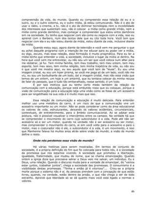 compreensão da vida, do mundo. Quando eu compreendo essa relação de eu e o
outro, eu e o outro sistema, eu e outro mídia, já estou comunicando. Não é o ato de
usar o rádio, o cinema, a tv, não é o ato de dominar tecnologias nem a invisibilidade
dos interesses que sustentam isso, não é colocar a mídia como grande irmão, nem a
mídia como grande demônio, mas começar a compreender que estou entre demônios
sim na sociedade. Eu tenho que negociar com ela como eu negocio com a vida, isso eu
aprendi com o Barbero, num dos textos dele que eu cito toda hora. Você tem que
negociar com ela e eu não estou diante da mídia, estou diante da vida, inclusive diante
da mídia.
          Quando estou aqui, agora diante da televisão e você vem me perguntar o que
eu achei daquele programa com a intenção de me educar para eu poder ver a mídia,
eu digo, escuto, mas essa relação, essa formação é muito pragmática. Para eu ler a
mídia tenho que entender a vida, a sociedade, inclusive o lugar da mídia ai dentro. Na
hora que você vem me entrevistar, eu não sou um ser que você coloca num altar para
me idolatrar, já fui. Tem minha família, tem meu trabalho, tem meu ontem, tem meu
esporte, tem meu sexo, tem minha religião, tem minha trajetória de vida, eu não sou
o que você me mostra aqui, eu sou aquilo que você tem de “leuse”. Eu sou uma
imagem cristal, eu sou um hiper prisma, se você me pega só de um lado, você não me
viu, eu sou um borbulhante de um todo, daí a imagem cristal, mas não essa visão que
temos de um ontem, um hoje e um amanhã, que eu tentava colocar da minha recusa
de falar do passado, que é tudo tão embaralhado, nesse sentido, é um todo.
          É por tais motivos que eu tenho certo medo também da relação da
comunicação com a educação, porque está embutido nisso que eu coloquei, porque a
visão de comunicação para a educação seja uma visão como se fosse de um acessório
para ser engatilhado na sua vida e é muito mais que isso.

         Essa relação de comunicação e educação é muito delicada. Para entender
melhor uso uma metáfora do carro, é um risco de que a comunicação vire um
acessório importante ou um motor. Não se pode considerar como da área educacional
os valores de vida, estruturantes, deixando os valores acidentais, circunstanciais,
contextuais, de entretenimento, para o âmbito comunicacional. Ao se adotar esta
postura, não é possível visualizar o intercâmbio entre os campos. Na verdade há que
se compreender o movimento do carro cujo subcondutor é a vida. Pode até não ser
acessório só e ser um motor, quando na verdade não é ser acessório ou ser motor,
mas compreender o movimento do carro, aí sim você volta para o acessório e para o
motor, mas o costurador não é ele, o subcondutor é a vida, é um movimento, é isso
que Manheime falava há muitos anos atrás sobre visão de mundo, a visão de mundo
define o resto.

        Onde nós perdemos essa visão de mundo?

          Há várias histórias para serem mostradas. Em termos de conjunto de
sociedade, é a própria definição do fim que foi colocada para todos nós, é a sociedade
da promessa que nós estamos vivendo. A sociedade que prometeu a libertação,
igualdade, fraternidade, que mudou de nome, que se chama emancipação. Quando
ontem a igreja dizia que precisava salvar e Deus veio me salvar, um indivíduo. Eu e
Deus, uma relação. Quando o discurso muda para a vontade de emancipar, do “vamos
estar juntos, trabalhar juntos”, chega a sociedade das promessas. O consumismo é a
visibilidade destas promessas. “Tenha e então já é vitorioso”... Criou-se a própria
morte porque o sistema não é aí. As pessoas prendem com a concepção de que estão
livres, quando, na verdade, estão dentro da prisão, o que não chega a ser de todo
estranho. Aprendi que liberdade só se dá quanto mais você está ligado a normas e
valores.



                                                                                    46
 