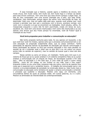 É essa transição que a historio, usando agora a metáfora da árvore, tem
muita chuva, tem muito vento, tem muito sol, tem muito fogo e o tempo vai dando
para essa árvore continuar. Tem uma hora que essa árvore começa a pegar fogo, na
tela do meu computador tem uma árvore chamada pau d´olho, que está verde,
verdejante, mas machucada, porque algum dia sofreu uma intervenção de fogo, de
destruição. Está viva, mas um galho dela está seco, quando você analisa isso, você
começa a perceber que isso que o aconteceu com a árvore, acontece comigo, com
você, com o conjunto e aí que se encontram as mediações. Você estudou, sofreu, foi
massacrada enquanto o outro não foi bem acarinhado, criado em berço de ouro,
saudável, etc. Você tem uma árvore machucada e tem outra não machucada e eu sou
apenas uma árvore que dou frutos porque fui enxertada, você dá frutos? Qual a
mediação do seu fruto?

        Você teria propostas para trabalhar a comunicação na educação?

          Não tenho proposta nenhuma para nada. Eu sou apenas um buscante, o dia
que você tiver você me mostra, apenas acho que o processo comunicacional tem a ver
com educação na proporção exatamente disso, que eu possa contribuir. Tenho
participado de algumas bancas na faculdade de educação que discute comunicação e
tenho participado de bancas na ECA que envolve educação e fico meio perdido no
sentido de ver e entender qual o olhar que os dois têm e eu me coloco um pouco
acima (não no sentido de superior), mas no sentido de buscar qual o nexo dos dois
campos.
          Nesse sentido eu seria um tersus, um mediador. Tenho para mim que é um
sistema de força que se eu quiser analisar é um sistema competitivo falso se eu quiser
analisar a comunicação sob um ângulo de meios, de tecnologias quando o fim esta
aqui... Olho na educação e o fim está aqui. É uma visão de quem é quem nessa
história... como diz um colega, eu sou mulher ou sou mãe, qual o meu lugar?
Enquanto mulher eu sou uma coisa, enquanto mãe sou outra, como se de repente uma
coisa que é essencial num e acidental noutra... O trabalho da comunicação seria o de
mostrar a circunstancialidade da sociedade na construção desse eu. Vejo muito mais a
comunicação na educação como tentativa de ajudar a própria comunicação a entender
o processo que sustenta a educação. Mostrar uma capa, um momento, uma
circunstância dentro do quais as pessoas estão. Em outras palavras, eu e o outro.
Mostrar as dimensões da interatividade da contemporaneidade.




                                                                                   47
 
