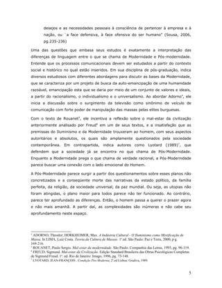desejos e as necessidades pessoais à consciência de pertencer à empresa e à
           nação, ou `a face defensiva, à face ofensiva do ser humano” (Sousa, 2006,
           pg.235-236)

Uma das questões que embasa seus estudos é exatamente a interpretação das
diferenças de linguagem entre o que se chama de Modernidade e Pós-modernidade.
Entende que os processos comunicacionais devem ser estudados a partir do contexto
social e histórico no qual estão inseridos. Em sua disciplina de pós-graduação, indica
diversos estudiosos com diferentes abordagens para discutir as bases da Modernidade,
que se caracteriza por um projeto de busca da auto-emancipação de uma humanidade
razoável, emancipação esta que se daria por meio de um conjunto de valores e ideais,
a partir do racionalismo, o individualismo e o universalismo. Ao abordar Adorno 4, ele
inicia a discussão sobre o surgimento da televisão como sinônimo de veículo de
comunicação com forte poder de manipulação das massas pelas elites burguesas.

Com o texto de Rouanet5, ele incentiva a reflexão sobre o mal-estar da civilização
anteriormente analisado por Freud6 em um de seus textos, e a insatisfação que as
premissas do Iluminismo e da Modernidade trouxeram ao homem, com seus aspectos
autoritários e absolutos, os quais são amplamente questionados pela sociedade
contemporânea.          Em    contrapartida,     indica   autores     como        Lyotard   (1989)7,   que
defendem que a sociedade já se encontra no que chama de Pós-Modernidade.
Enquanto a Modernidade prega o que chama de verdade racional, a Pós-Modernidade
parece buscar uma conexão com o lado emocional do Homem.

A Pós-Modernidade parece surgir a partir dos questionamentos sobre esses planos não
concretizados e a conseqüente morte das narrativas da estado político, da família
perfeita, da religião, da sociedade universal, da paz mundial. Ou seja, as utopias não
foram atingidas, o plano maior para todos parece não ter funcionado. Ao contrário,
parece ter aprofundado as diferenças. Então, o homem passa a querer o prazer agora
e não mais amanhã. A partir daí, as complexidades são inúmeras e não cabe seu
aprofundamento neste espaço.




4
  ADORNO, Theodor; HORKHEIMER, Max. A Indústria Cultural - O Iluminismo como Mistificação de
Massa. In LIMA, Luiz Costa. Teoria da Cultura de Massas. 1a.ed. São Paulo: Paz e Terra, 2000, pág.
169-216.
5
  ROUANET, Paulo Sergio. Mal-estar da modernidade. São Paulo: Companhia das Letras, 1993, pg. 96-119.
6
  FREUD, Sigmund. Mal-estar da Civilização. Edição Standard Brasileira das Obras Psicológicas Completas
de Sigmund Freud. 1a. ed. Rio de Janeiro: Imago, 1996, pg. 73-148.
7
    LYOTARD, JEAN-FRANÇOIS . Condição Pós-Moderna, 2a.ed Lisboa: Gradiva, 1989.


                                                                                                         5
 