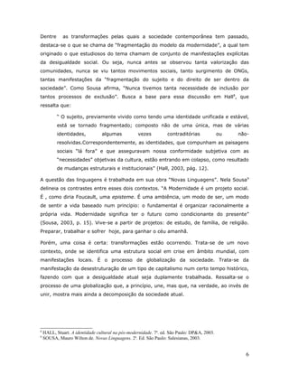Dentre        as transformações pelas quais a sociedade contemporânea tem passado,
destaca-se o que se chama de “fragmentação do modelo da modernidade”, a qual tem
originado o que estudiosos do tema chamam de conjunto de manifestações explícitas
da desigualdade social. Ou seja, nunca antes se observou tanta valorização das
comunidades, nunca se viu tantos movimentos sociais, tanto surgimento de ONGs,
tantas manifestações da “fragmentação do sujeito e do direito de ser dentro da
sociedade”. Como Sousa afirma, “Nunca tivemos tanta necessidade de inclusão por
tantos processos de exclusão”. Busca a base para essa discussão em Hall8, que
ressalta que:

           “ O sujeito, previamente vivido como tendo uma identidade unificada e estável,
           está se tornado fragmentado; composto não de uma única, mas de várias
           identidades,          algumas           vezes          contraditórias             ou   não-
           resolvidas.Correspondentemente, as identidades, que compunham as paisagens
           sociais “lá fora” e que asseguravam nossa conformidade subjetiva com as
           “necessidades” objetivas da cultura, estão entrando em colapso, como resultado
           de mudanças estruturais e institucionais” (Hall, 2003, pág. 12).

A questão das linguagens é trabalhada em sua obra “Novas Linguagens”. Nela Sousa 9
delineia os contrastes entre esses dois contextos. “A Modernidade é um projeto social.
É , como diria Foucault, uma episteme. É uma ambiência, um modo de ser, um modo
de sentir a vida baseado num princípio: o fundamental é organizar racionalmente a
própria vida. Modernidade significa ter o futuro como condicionante do presente”
(Sousa, 2003, p. 15). Vive-se a partir de projetos: de estudo, de família, de religião.
Preparar, trabalhar e sofrer hoje, para ganhar o céu amanhã.

Porém, uma coisa é certa: transformações estão ocorrendo. Trata-se de um novo
contexto, onde se identifica uma estrutura social em crise em âmbito mundial, com
manifestações locais. É o processo de globalização da sociedade. Trata-se da
manifestação da desestruturação de um tipo de capitalismo num certo tempo histórico,
fazendo com que a desigualdade atual seja duplamente trabalhada. Ressalta-se o
processo de uma globalização que, a princípio, une, mas que, na verdade, ao invés de
unir, mostra mais ainda a decomposição da sociedade atual.




8
    HALL, Stuart. A identidade cultural na pós-modernidade. 7a. ed. São Paulo: DP&A, 2003.
9
    SOUSA, Mauro Wilton de. Novas Linguagens. 2a. Ed. São Paulo: Salesianas, 2003.


                                                                                                    6
 