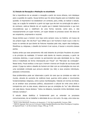 3.2 Estudo da Recepção e Mediação na atualidade

Daí a importância de se estudar a recepção a partir de novos olhares, com destaque
para a questão do sujeito. Sousa lembra que há vários ângulos para se trabalhar essa
questão. O importante é se estabelecer um contexto, para, então, se realizar o estudo.
Logo, se a opção for analisá-lo a partir do lugar que ele tem na construção do saber e
do conhecer, está-se falando de um sujeito que é datado historicamente e que tem
circunstâncias    que    o   redefinem     de    uma    forma     racional,   como     ator,   e   não
necessariamente um super homem, um super dotado no processo social. Ele deixa de
ser onipotente, onipresente e racional.

Sousa lembra que o homem vive hoje como sempre viveu na história: em busca de
seu próprio lugar. Ele cita Ruiz10 que reflete que o ser humano é dual e que a vida é a
busca no sentido de que diante de fraturas impostas pela vida, sejam elas biológicas,
filosóficas ou religiosas, o desafio do homem é ser sutura, é buscar o encontro dessas
partes.

Explica ainda que esse pensamento não está distante do princípio freudiano do prazer
e do princípio da realidade. O homem está diante do mesmo processo, a partir de
contextos distintos, o qual consiste na permanente luta pela identidade do eu. Esse
tema é trabalhado de forma interessante por Freud11 em “Mal-estar da civilização”.
Nesse texto, Freud analisa a crise que o homem vivencia em função da sua busca pelo
prazer. E joga luz sobre o desafio do homem em lidar com as contradições de viver em
uma sociedade civilizada que procura atender (ou não) a seus anseios individuais,
pessoais e emocionais.

Essa problemática pode ser observada a partir do caos que se constata ao redor do
mundo, através do aumento da violência local, guerras entre países e movimentos
fundamentalistas religiosos, entre outras manifestações. Falando em termos de Brasil,
ao se analisar seus processos político, educacional e cultural de vinte anos atrás e
compará-los com os dias atuais, observa-se que as condições do “eu” são diferentes
em cada época. Sousa destaca: “estou na diáspora, buscando minha identidade nesse
trânsito nomático”.

O    estudo    dessa     dialética   é   fundamental       para    se    entender     os    processos
comunicacionais, de se trabalhar a alteridade do eu e do outro. Ou seja, uma coisa sou

10
  RUIZ, Carlos Bartolomé. Paradoxos do Imaginário. 2a. Ed. São Leopoldo/RS: Unisinos, 2004.
11
  FREUD, Sigmund. Mal-estar da Civilização. Edição Standard Brasileira das Obras Psicológicas Completas
de Sigmund Freud. 1a. ed. Rio de Janeiro: Imago, 1996, pg. 73-148.



                                                                                                      7
 