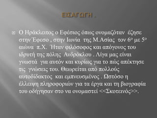  Ο Ηράκλειτος ο Εφέσιος όπως ονομαζόταν έζησε
στην Έφεσο , στην Ιωνία της Μ.Ασίας τον 6ο με 5ο
αιώνα π.Χ. Ήταν φιλόσοφος και απόγονος του
ιδρυτή της πόλης Ανδρόκλου . Λίγα μας είναι
γνωστά για αυτόν και κυρίως για το πώς απέκτησε
τις γνώσεις του. Θεωρείται από πολλούς
αυτοδίδακτος και εμπνευσμένος . Ωστόσο η
έλλειψη πληροφοριών για τα έργα και τη βιογραφία
του οδήγησαν στο να ονομαστεί <<Σκοτεινός>>.
 